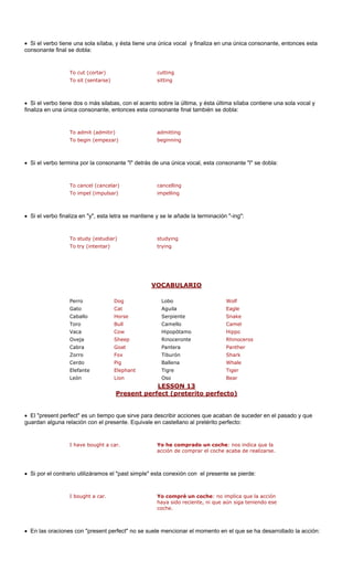 • Si el verbo tien ésta tiene una cal y finaliza en una única consonante, entonces esta 
consonante final 
To sit (sentarse) sitting 
• Si el verbo tien s, con el acento sobre la última, y ésta última sílaba contiene una sola vocal y 
naliza en una única consonante, entonces esta consonante final también se dobla: 
To begin (empezar) beginning 
• Si el verbo term nante "l" detrás d nica vocal, esta consonante "l" se dobla: 
To cancel (cancelar) cancelling 
To impel (impulsar) impelling 
• Si el verbo fina a se mantiene y se le añade la terminación "-ing": 
To study (estudiar) studying 
To try (intentar) trying 
VOCABULARIO 
e una sola sílaba, y 
única vo 
se dobla: 
To cut (cortar)cutting 
e dos o más silaba 
fi 
To admit (admitir)admitting 
ina por la conso 
e una ú 
liza en "y", esta letr 
Perro Dog Lobo Wolf 
Gato Cat Aguila Eagle 
Caballo Horse Serpiente Snake 
ll Camel 
Cow pótamo Hippo 
Oveja Sheep Rinoceronte Rhinoceros 
Cabra Goat Pantera Panther 
Zorro Fox Tiburón Shark 
Cerdo Pig Ballena Whale 
Elefante Elephant Tiger 
León Lion Oso Bear 
LESSON 13 
ToroBu 
CamelloVacaHipo 
Tigre 
sent perfe reterito perfec Pre 
ct (p 
to) 
• El "present perfect" es un tiempo que sirve para describir acciones que acab suceder en el pasado y que 
guardan alguna relación con el pre Equivale en l pretérito pe 
I have bought a c Y prado un coch ndica que la 
acción de comprar el coche acaba de realizarse. 
• Si por el contrario utilizáramos el ierde: 
• En las oracione t" no se suel ollado la acción: 
an de 
sente. 
castellano arfecto: ar. 
o he come: nos is con "present perfec 
"past simple" esta conexión con el presente se p 
I bought a car. Yo compré un coche: no implica que la acción haya sido reciente, ni que aún siga teniendo ese coche. 
e mencionar el momento en el que se ha desarr  