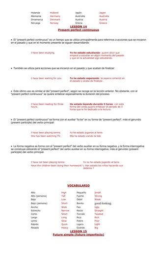 Holanda Holland Japón Japan 
Alemania Germany Australia Australia 
Dinamarca Denmark Austria Austria 
Noruega Norway Grecia Greece 
LESSON 14 
Present perfect continuous 
• El "present perfect continuous" e mpo que se utiliza principalmente p rirnos a acciones que se iniciaron 
en el pasado y que en el momento uen d 
I have been stud Yo h do estudiando re decir que 
emp studiar en algún momento del pasado 
y qu actualidad sigo iando. 
• También se utiliza para accione iniciaron en e o y que acaba alizar: 
I have been waiting for you. Te he estado esperando: la espera comenzó en 
el pasado y acaba de finalizar. 
• Este último uso es similar al del "present perfect", según se recoge en la lección anterior. No obstante, con el 
"present perfect continuous" se quiere enfatizar especialmente la duración del proceso. 
I have been reading for three 
hours. 
con esta 
forma del verbo quiero enfatizar el periodo de 3 
horas que le he dedicado a la lectura. 
• El "present perfect continuous" se forma con el auxiliar "to be" en su forma de "present perfect", más el gerundio 
(present participle 
I have been playing tennis. Yo he estado jugando al tenis 
She has been watching TV. Ella ha estado viendo la tele 
• La forma negativa se forma con el "present perfect" del verbo auxiliar en su forma negativa, y la forma interrogativa 
se construye utili erb io (present 
participle) del ver cipal. 
deberes ? 
VOCABULARIO 
s un tie presente se sig estudn de fin 
ara refe 
esarrollando: 
ying. 
e estaecé a e 
: quie 
e en la 
s que se 
l pasad He estado leyendo durante 3 horas: ) del verbo principal: zando el "present perfect" del vbo prin 
o auxiliar en su forma interrogativa, más el gerund 
I have not been playing tennis Yo no he estado jugando al tenis Have the children been doing their homework?¿ Han estado los niños haciendo sus 
Bajo Low Débil Weak 
Bajo (persona) Short Bonito good-looking. 
Feo 
Corto Short Torcid ed 
Largo Long Rico Rich 
Lento Slow Pobre Poor 
Rápido Quick Ligero Light 
Pesado Heavy Grande Big 
AltoHighPequeñoSmallAlto (persona)TallFuerteStrongAnchoWide 
UglyEstrechoNarrowRectoStraightoTwist 
LESSON 15 
Future simple (futuro imperfecto) 
 