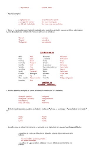 7.- Procedencia Spanish, Swiss.... 
• Algunos ejemplos: 
h car añol grande 
d, plastic table a roja de plástico 
• Como ya menc cción dedicada lés a veces se utilizan adjetivos con 
función de sustan nte haciendo refer : 
The rich Los ricos 
The poor Los pobres 
The Spanish Los españoles 
VOCABULARIO 
A big Spanis 
Un coche esp 
A young pretty womanUna joven mujer guapaUna vieja mes a los sustantivos, en ingencia a colectivos 
An old, re 
ionábamos en la le 
tivos, normalme 
Microwave 
Vaso Glass Lavaplatos Dishwasher 
Cuchara Spoon Horno Oven 
Teaspoon Mixer 
Knife Corkscrew 
Fork léctrico) Juice maker 
Servilleta Napkin Abridor Opener 
Sartén Frying-pan Salero Salt shaker 
Cacerola Saucepan Azucarero Sugar bowl 
Jarra Jug Tap 
Olla a presión Pressure cooker Fridge; refrigerator 
dero 
LESSON 23 
PlatoPlateMicroondas 
CucharillaCuchilloBatidoraSacacorchos 
Tenedor 
Exprimidor (e 
GrifoFrigorífico 
Frega 
Sink 
Adverbs (adverbios) 
• Muchos adverb glés se n añadiendo la terminación "-ly" al adje 
Int 
adverbio) Int ente 
djetivo) Malo 
Badly (adverbio) M 
• En la formación de estos adverbios, si el ad cambia por "-i" y se añade la terminación "- 
": 
Happy Happily 
Merry Merrily 
• Los adverbios lmente en la ora iguiente orden, aunque hay otras posibilidades: 
- adverbios de modo: se sitúan detrás del verbo, o detrás del complemento si lo 
hubiera 
He answered the questions perfectly. 
worked intensively. 
rbios de lugar: se sitúan det complemento si lo 
a 
ios en in 
forma 
tivo: 
Intelligent (adjetivo) Intelligently ( 
eligenteeligentem 
Bad (a 
alamente 
jetivo finaliza en "-y", esta se 
ly 
FunnyFunnily 
se colocan normación en el srás del verbo, o detrás del We 
- adve 
hubier  