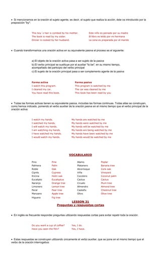 • Si mencionamos en la oración el sujeto agente, es decir, el sujeto que realiza la acción, éste va introducido por la 
preposición "by": 
is m es peinado por su madre 
The book is read by my sister. El libro es leído por mi hermana 
Dinner is cooked by her husband. La cena es preparada por el marido 
• Cuando transformamos una oración activa en su equivalente pasiva el proceso es el siguiente: 
a pasa a ser sujeto 
por el auxiliar "t 
acompañado del participio del verbo principal 
c) El sujeto de la oración principal pasa a ser complemento agente de la pasiva 
Forma activa Forma pasiva 
me 
I cleaned my car. The car was cleaned by me 
You have read this book. This book has been read by you 
• Todas las formas activas tienen su equivalente pasiva, incluidas las formas continuas. Todas ellas se construyen, 
como hemos indi el verbo auxiliar de la en el mismo tiempo que el verbo principal de la 
oración activa: 
I watch my hands. My hands are watched by me 
I watched my hands. My hands were watched by me 
I have watched my hands. My hands have been watched by me 
I would watch my hands. My hands would be watched by me 
V 
This boy´s hair is combed by h de la pasiva 
other.Este niño 
a) El objeto de la oración activ 
cado, poniendoOCABULARIO 
b) El verbo principal se sustituye 
o be", en su mismo tiempo, 
I watch this program.This program is watched by 
oración pasiva 
I will watch my hands.My hands will be watched by meI am watching my hands.My hands are being watched by me 
Palmera Palm Platanero Banana tree 
Roble Oak Alcornoque Cork oak 
Ciprés Cypress Viña Vineyard 
Encina Holm oak Cocotero Coconut palm 
Eucalipto Eucalyptus Cactus 
Naranjo Orange tree Ciruelo Plum tree 
Limonero n tree Almendro tree 
Peral ree Castaño e 
Manzano e tree Olivo 
Higuera 
LESSON 31 
Pino Pine 
Alamo Poplar 
Cactus 
Lemo 
Almond 
Pear t 
Chestnut tre 
Appl 
Olive tree 
Fig tree 
Preguntas y respuestas cortas 
• En inglés es frecuente responde s utilizando respuestas cortas p tir toda la oración: 
Do you want a cup of coffee? 
Have you seen the film 
e el 
verbo de la oración interrogativa: 
r pregunta 
ara evitar repe 
Yes, I do. ?Yes, I have. 
• Estas respuestas se construyen utilizando únicamente el verbo auxiliar, que se pone en el mismo tiempo qu  