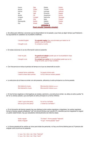 Huevo Egg Patata Potato 
Azúcar Sugar Tomate Tomato 
Harina Flour Lechuga Lettuce 
Sal Salt Pimiento Pepper 
Aceite Oil Carrot 
Vinagre Vinegar Salchicha Sausage 
illa r 
d a 
LESSON 8 
Zanahoria 
Leche 
Milk 
Nata 
Cream 
Mantequ 
Butte 
Galleta 
Cookie 
Pan 
Brea 
Tostad 
Toast 
simple (pasado simple) 
Past 
• Se utiliza para a acciones que rrollaro sado y que hace ya algún tiempo que finalizaron. 
Su equivalente e llano es el pretér definido: 
I studied English. Yo estud na actividad que realicé en el 
I bought a car. 
(en la actualidad puede que ya no 
haya vendido) 
sarrolló la acción: 
yesterday. 
last summe 
La estructura de la frase es similar a la del presente, utilizando el verbo principal en su forma pasada. 
She listens to music. Ella escucha música (presente) 
o) 
En las formas negativas e interrogativas se emplea, asimismo, una estructura similar: se utiliza el verbo auxiliar "to 
ty. 
"listened". 
Verbo irregular "To go": forma pasada "went" 
/ we / they "liste 
e / we / they "wen 
referirse 
se desa 
n en el pa 
n caste 
ito in 
ié inglés (fue upasado y que ya finalizó) Yo compré un coche 
• En estas oraciones no se da información sobre el presente: 
I lost my job. 
Yo perdí mi trabajo (puede que en la actualidad lo haya vuelto a recuperar) 
I bought a car. 
Yo compré un cochetenga el coche, que lo 
• 
Con frecuencia se indica el periodo de tiempo en el que se de 
I played tennis 
Yo jugué al tenis ayer. 
I went to Paris 
r.Yo fui a París el verano pasado 
• 
She listened to music. 
Ella escuchó música (pasad 
• 
do" en su tiempo pasado, que acompaña al verbo principal en su forma infinitiva: 
I didn´t go to the par 
Yo no fui a la fiesta 
Did you go to the party? 
¿ Fuiste tú a la fiesta ? 
• En la formación del tiempo pasado hay que distinguir entre verbos regulares e irregulares: los verbos regulares forman el tiempo pasado añadiendo "-ed" a la forma infinitiva (ver Lección 9º), mientras que los irregulares no siguen n patrón determinado, hay que estudiarlos individualmente (ver décima clase). 
u 
Verbo regular 
"To listen": forma pasada 
• La forma pasada de los verbos es única para todas las personas, no hay una forma distinta para la 3ª persona del singular como ocurría en el presente. 
I / you / he / she 
ned" 
I / you / he / sh 
t"  