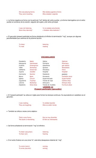 She was playing tennis. Ella estaba jugando al tenis 
They were traveling. Ellos estaban viajando 
• La forma nega ula "not" n el verbo 
auxiliar al comienzo de la oración, seguido del sujeto y del verbo princi 
Were they dancing? ¿ Estaban ellos bailando ? 
• El gerundio (pr rma añadiend ación "-ing", aunque con algunas 
eculiaridades que veremo 
To listen listening 
To read reading 
VOCABULARIO 
tiva se forma con la partíc 
detrás del verbo auxiliar, y la forma interrogativa copal: 
I was not listening.Yo no estaba escuchando 
esent participle) se fos en la próxima lección: 
o al infinitivo la termin 
p 
Optician 
Peluquería Hairdresser Farmacia Pharmacy 
Frutería Greengrocer Gasolinera gas station 
Workshop Newsstand 
Snack-bar a Disco 
Joyería Jeweller Hospital Hospital 
Carnicería Butcher Pastelería pastery 
Banco Bank Ferretería hardware store 
Iglesia Church Supermercado Supermarket 
Juguetería Toyshop Clothes shop 
Librería Bookshop Anticuario Antique shop 
Zapatería hop de muebles lace 
12 
PanaderíaBakerOptica 
Taller 
Quiosco 
Cafetería 
Discotec 
Tienda de ropa 
Shoe s 
Tienda 
Furniture p 
LESSON 
ent p (gerundio) 
Pres 
articiple 
• El "present participle" se utiliza s para for empos continuos. Su equivalente en castellano es el 
gerundio: 
ughi án riendo 
• También se utiliza a veces como adje 
• Se forma añad ción "-ing" al infinit 
To listen (escuchar) listening 
hearing 
• Si el verbo fina ", esta letra d "-ing": 
To come (venir) coming 
g 
en inglé 
mar los ti 
I was reading. 
Yo estaba leyendo 
They are la 
ng. 
Ellos se est 
tivo: 
That is very funny. Eso es muy divertidoThe book is interesting.El libro es interesante 
iendo la termina 
ivo: 
To hear (oir) 
liza con una única "e 
esaparece delante de 
To write (escribir)writin  