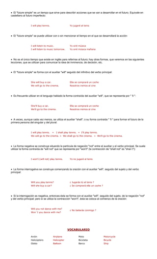 • El "future simple" es un tiempo que sirve para describir s que se van a desarrollar en el futuro. Equivale en 
castellano al futuro imperfecto: 
I will play tennis. Yo jugaré al t nis 
• El "future simple" se puede utilizar con o sin mencionar el tiem o en el que rá la acción: 
I will listen to music 
I will listen to music tomorrow. Yo oiré música mañana 
• glés para referirse al futuro; hay otras formas, que veremos en las siguientes 
lecciones, que se utilizan para comunicar la idea de inminencia, de decisión, etc. 
El "future simple" se forma con el auxiliar "will" seguido del infinitivo del verbo principal: 
She will buy a car. Ella se comprará un coche 
ma. 
Es frecuente utilizar en el lenguaje hablado la forma contraída del auxiliar "will", que se representa por " 'll ": 
We'll go to the cinema. Nosotros iremos al cine 
A veces, aunque cada vez menos, se utiliza el auxiliar "shall", o su forma contraida " 'll " para formar el futuro de la 
primera persona ural: 
I will play tennis. = I shall play tennis. = I'll play tennis. 
We will go to the cinema. = We shall go to the cinema. = We'll go to the cinema. 
• La forma nega situando la partíc el auxiliar y el verbo principal. Se suele 
utilizar la forma c ot" que se repres cción de "shall not" es "shan´t"): 
• La forma interrogativa se construye comenzando la oración con el auxiliar "will", seguido del sujeto y del verbo 
principal: 
Will you play tennis? ¿ Jugarás tú al tenis ? 
Will she buy a car? ¿ Se comprará ella un coche ? 
• Si la interrogación es negativa, entonces ésta se forma con el auxiliar "will", seguido del sujeto, de la negación "not" 
y del verbo princip cción " ca al comienzo de la oración: 
Will you not dance with me? 
Won´t you dance with me? 
¿ No bailarás conmigo ? 
VOCABULARIO 
accione 
e 
p 
se desarrolla 
. Yo oiré música 
No es el único tiempo que existe en in 
• 
We will go to the cine 
Nosotros iremos al cine 
• 
She'll buy a car.Ella se comprará un coche 
• 
del singular y del pl 
tiva se construyeontraída de "will n 
ula de negación "not" entreenta por "won't" (la contra 
I won't (will not) play tennis.Yo no jugaré al tenis 
al; pero si se utiliza la contra 
won't", ésta se colo 
Avión Airplane Moto Motorcycle 
Helicóptero Helicopter Bicicleta Bicycle 
Globo Balloon Barco Ship 
 