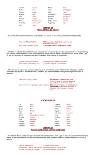 CoheteRocketBarca Boat 
Sailing boat 
Camión truck Yate Yacht 
Autobús Bus Submarino Submarine 
Tren Train Petrolero Oil tanker 
Tranvía Trolley Crucero Cruiser 
Metro Underground s Carrier 
Avioneta Cub aircraft Furgoneta Van 
Taxi 
LESSO 
CocheCar 
Velero 
Portaavione 
Taxi 
N 16 
Otras formas de futuro 
• Se puede utilizar el "present simple" para describir una a en el futuro que está totalmente planeada: 
w I fly to M Mañana vuelo a Madrid (la acción ya esta 
planead 
k I start m La próxima semana empiez curso 
• También se utiliza el "present continuous" pa a desarrollar en un futuro cercano y 
n está planeada. En estas oracio o futuro en el que la acción tendrá lugar, 
a que de otro modo se entendería que la acción se está desarrollando en el presente: 
Tonight I am having a party. Esta noche voy a celebrar una fiesta 
Next week we are visiting you. La próxima semana te visitaremos 
Otra fórmula de expre con l ra aquellas 
cciones que el sujeto ha decidido realizar y sobre las que normalmente ha hecho ya ciertas preparaciones al 
respecto: 
I am going to buy a house. Yo me voy a comprar una casa 
(estoy totalmente decidido, ya estoy 
buscando casa, ahorrando, etc.) 
tudy i a estudiar a 
moviendo al 
escuela, 
etc.) 
VOCABULARIO 
cción 
Tomorro 
adrid. 
a y decidida) 
Next weey course. 
o mi 
ra expresar una acción que se vanes hay que mencionar el tiemp 
que tambiéy 
• a 
sar el futuro en inglés es 
a forma "to be going + infinitivo". Se utiliza pa 
Next summer I am going to s 
n England.El próximo verano, voy 
Inglaterra (ya me estoyrespecto, estoy buscando 
Ojo Eye 
Nariz Nose 
Boca Mouth 
Labio Lip Intestino Intestine 
Diente Tooth (plural: teeth) Vena Vein 
Lengua Tongue Cerebro Brain 
Ceja Eyebrow Piel Skin 
Pestaña Eyelash Hueso Bone 
Párpado Eyelid ngre Blood 
Garganta Throat Pulmón Lung 
LESSON 17 
CorazónHeartEstómagoStomach 
OrejaEarRiñónKidneyHígadoLiver 
Sa 
ure continuous (futur uo) 
Fut 
o contin 
• Se utiliza el "future continuous" para describir una acción que va a r en el futuro y que en el momento del 
tiempo al que nos referimos aún s se. Este momento del futuro pu encionarse o no en la 
oración: 
hin Yo estaré viendo la tele 
ing I will be watching TV. Esta tarde yo estaré viendo la tele 
e visiti er. Ella estará visitando a su madre 
tener luga 
eguirá desarrollándo 
ede m 
I will be watc 
g TV. 
This even 
She will b 
ng her moth  