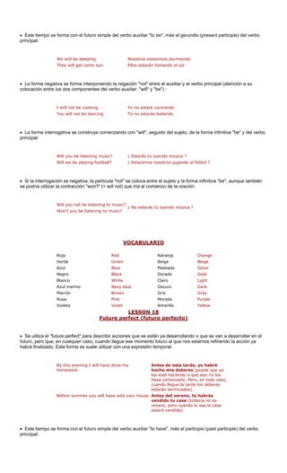 Este tiempo se forma con el futuro simple del verbo auxiliar "to be", más el gerundio (present participle) del verbo 
principal: 
We wiIl be sleeping. Nosotros estaremos durmiendo 
They will get come sun. Ellos estarán tomando el sol 
• La forma nega bo principal (atención a su 
colocación entre au 
You will not be dancing. Tú no estarás bailando 
• La forma interr comenzando e la forma infinitiva "be" y del verbo 
principal: 
Will you be listening music? ¿ Estarás tú oyendo música ? 
Will we be playing football? ¿ Estaremos nosotros jugando al fútbol ? 
• Si la interrogaci rtícula "not" s y la forma infinitiva "be", aunque también 
se podría utilizar will not) q a oración: 
Won't you be listening to music? 
VOCABULARIO 
• tiva se forma interponiendo la negación "not" entre el auxiliar y el verxiliar: "will" y "be") : ón es negativa, la pala contracción "won't" (=ue iría al comienzo de l 
los dos componentes del verbo 
I wiIl not be cooking.Yo no estaré cocinando 
ogativa se construye 
con "will", seguido del sujeto, d 
e coloca entre el sujeto 
Will you not be listening to music? ¿ No estarás tú oyendo música ? 
ige 
Azul Blue Plateado Silver 
Dorado Gold 
Light 
Oscuro Dark 
Marrón Brown Gris Gray 
Rosa Pink Morado Purple 
Violeta Violet Amarillo Yellow 
RojoRedNaranjaOrangeVerdeGreenBeigeBe 
NegroBlackClaro 
BlancoWhiteAzul marinoNavy blue 
LESSON 18 rfect (futuro perfecto) Future pe 
• Se utiliza el "future perfect" para describir es que se están ya desarrollando e van a desarrollar en el 
futuro, pero que, en cualquier caso, cuando se momento f ue nos es refiriendo la acción ya 
habrá finalizado. Esta forma se suele utiliza na expresión temporal: 
evening I will have y 
work. 
Antes de esta tarde, bré 
hecho mis deberes ( ue ya 
los es endo o que a 
ha zado. Pero o caso, 
o llegue la tarde los deberes 
). 
Before summer you will have sold your house. Antes del verano, tú habrás 
vendido tu casa (todavía no es 
• Este tiempo se forma con el futuro simple del verbo auxiliar "to have", más el participio (past participle) del verbo 
principal: 
accion 
o que s 
llegue e 
uturo al qtamos r con udone mún no los, en tod 
By this 
home 
yo ha 
puede q 
té haciya comen 
cuandestarán terminados 
verano, pero cuando lo sea la casa estará vendida)  