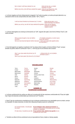 By 6 o'clock I wiIl have cleaned my car. 
Before we arrive, she will have cooked the sup emos, ella 
• La forma negativa se forma interponiendo la negación "not" entre el auxiliar y el verbo principal (atención a su 
colocación entre los dos componentes del verbo auxiliar: "will" y "have") : 
I wiIl not have finished my homework by 7 o'clock. Antes de las siete, yo no 
habré finalizado mis deberes 
e garden 
ín 
La forma interrogativa se construye comenzando con "will", seguido del sujeto, de la forma infinitiva "have" y del 
verbo principal: 
Will you have bought a new car before 
summer? 
¿ Te habrás comprado un coche nuevo 
antes del verano? 
rá a 
de march 
• Si la interrogación es negativa, la partícula "not" se coloca entre el sujeto y la forma infinitiva "have", aunque 
también se podría utilizar la contracción "won't" (= will not) que iría al comienzo de la oración: 
Won´t you have eaten the dinner by 10 
o'clock? 
¿ Antes de las 10, no te habrás 
tomado la cena ? 
VOCABULARIO 
Antes de las seis, yo habré limpiado mi cocheper.Antes de que llegu 
habrá preparado la cena 
Before you arrive, we will not have watered thprendido ella español antes arse ? 
.Antes de que llegues, nosotros no habremos regado el jard 
• 
Will she have learned Spanish before leaving?¿ Hab 
Won't you have eaten the dinner by 10 o'clock? 
Tenis Tennis Karate Karate 
Futbol Football Golf Golf 
rpolo 
ey 
hielo Ice hockey 
Remo Rowing Esquí Skiing 
Hípica Riding Ciclismo Cycling 
Natación Swimming Motociclismo Motorcycling 
Atletismo Athletics Automovilismo Car racing 
Gimnasia Gymnastics Volley ball 
Boxeo Boxing Marathon 
Yudo Judo 
LESSON 19 
BaloncestoBasketballWate 
Water poloHockeyBalonmanoHandballHockVelaSailingHockey sob 
re 
BalonvoleaMaratón 
Conditional (condicional) 
• La forma condi l de los verb iliza en la oraciones les de 2º tipo (en inglés 
hay 3 tipos de ora condicion veremos en la 21º lección). 
• Este 2º tipo de al se ca por que l icional es mu le que se cumpla, aunque 
no imposible. En iones, el verbo de la cláusula principal se pone en con 
If I worked harder, I would pass 
the exam. 
asaría el examen (la 
robable que se cumpla, 
If I ate more, I would be very fat. Si yo comiera más, estaría muy gordo (no es 
probable que coma más) 
También se utiliza la forma condicional como el equivalente al futuro, desde un tiempo pasado: 
cionaos se ut condicionaracteriza dicional: 
construcción de las 
ciones 
ales que 
condicion 
a cláusula cond 
y improbab 
estas orac 
Si yo trabajara más, pcláusula condicional es impaunque no imposible). 
•  