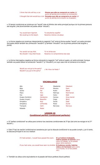 I think that she will buy a car. Pienso que ella se comprará un coche (el 
punto de partida de la oración es el presente) 
r l 
El tiempo condicional se construye con "would" má rincipal (aunque con la primera persona 
el singular y del plural también se puede utilizar "should"): 
You would learn Spanish. Tú estudiarías español 
We would go to the beach. Nosotros iríamos a la playa 
• La forma negativa se l verbo principal. 
e puede utilizar también las contracción "wouldn't" (y también "shouldn't" con la primera persona del singular y 
lural): 
You would not say that. Tú no dirías eso 
We shouldn´t buy that house. Nosotros no compraríamos esa casa 
La forma interrogativa negativa se forma colocando la negación "not" entre el sujeto y el verbo principal. Aunque 
mbién se puede utilizar la contracción "wouldn´t" (o "shouldn't), en cuyo caso irían al comienzo e la oración: 
Wouldn't you go to the party? 
¿ No irías a la fiesta ? 
VOCABULARIO 
I thought that she would buy a ca 
.Pensaba que ella se compraría un coche (epunto de partida de la oración es el pasado) 
• d 
s el infinitivo del verbo p 
construye interponiendo la n 
egación "not" entre la forma auxiliar "would" y e 
Sp 
• ta 
Would you not go to the party? 
Bajo Short Moreno Dark 
Gordo Fat Rubio Blond 
Red-haired 
gly Calvo Bald 
Guapo (hombre) Handsome Canoso Gray-haired 
Guapa (mujer) Beautiful Ciego Blind 
Simpático Nice Sordo Deaf 
Antipático Unfriendly Mudo Dumb 
Tranquilo Calm Nervous 
Rebelde Rebel 
LESSON 20 
AltoTallObedienteObedient 
FlacoThin 
Pelirrojo 
FeoU 
Nervioso 
Conditional perfect (condicional perfecto) 
• El "perfect condicional" se utiliza para cons ciones condicionales de 3º tipo (tal como se recoge en la 21º 
lección ). 
• Este 3º tipo de ndicional se carac or que la c ondicional no se puede cumplir y, por lo tanto, 
la cláusula princip va a realizar: 
If I had worke 
amen (pero 
como no trabajé, no he podido 
pasar dicho examen). 
If you had come, you would have seen my brother. Si hubieras venido, habrías 
visto a mi hermano (pero como 
no lo hiciste, no lo has podido 
ver). 
sado del futuro perfecto (future perfect): 
truir las ora 
oración co 
teriza p 
láusula c 
al no se 
d , I would have passed the exam. Si yo hubiera trabajado, habría pasado el ex 
• También se utiliza como equivalente en el pa  