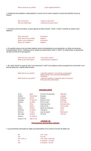 Which racket do you prefe ¿ Qu ueta prefieres ? 
• A diferencia del castellano, estas palabras no varían con el numero (singular o plural) del sustantivo al que se 
refieren: 
¿ Qui 
¿ Qui 
efer? 
What is your profession? Pronombre 
Which car is faster? Adjetivo 
• En aquellos casos en los que estas palabras vienen acompañadas de una preposición, se utiliza con personas 
necesariamente "whom", mientras que con objetos se puede utilizar "what" o "which". En estas frases, la preposición 
se coloca al final n: 
with? n viniste ? 
nsas al respecto ? 
• Se utiliza "which" en lugar de "who" (con personas) o "what" (con objetos) cuando la pregunta se circunscribe a una 
serie de personas o objetos determinados: 
(se trata de una pregunta 
as posibilidades de 
Which book do you prefer? ¿ Qué libro prefieres ? (pregunto sobre unos pocos 
libros que estoy mostrando). 
V 
r? 
é raq 
Who is this boy? 
én es este niño ? 
Who are these boys? 
enes son estos niños ? Who came first? Whom did you come 
• Funcionan como pronombres, aunque algunas de ellas ("whose", "what" y "which" ) también se utilizan como adjetivos: 
Pronombre 
What name do you pr 
Adjetivo 
de la interrogació ¿ Con quiéWhat do you think about?¿ Qué pieWhat book do you prefer?¿ Qué libro prefieres ? abierta donde hay numerosrespuesta). OCABULARIO 
Azafata Stewardess Luggage 
Aeropuerto Airport Pasajero Passenger 
Despegar To take off Bolsa de mano Handbag 
Retrasar To delay Primera clase First class 
Ala Wing Clase ejecutiva Business class 
Motor Engine Tourist class 
Cabina Cockpit Pasillo de embarque Shoot 
Embarcar rd Tripulación 
Aterrizar Lista de espera st 
Aterrizaje Terminal 
Facturar 
Puerta nº 20 0 
LESSON 28 
Avión PlaneCinturón de seguridad Seat-beltEquipaje 
Clase turista To boaCrewTo landWaiting liLandingTerminalTo check inGate nº 2 
es personales objetos Pronombr 
• Los pronombres personales en in e desempeñan en la oración la función on: 
Me A mí (me) 
You 
Him / her / it 
Us A nosotros - as (nos) 
You A vosotros - as (os) 
glés qu de objeto sA ti (te) A él, a ella, a ello (se)  