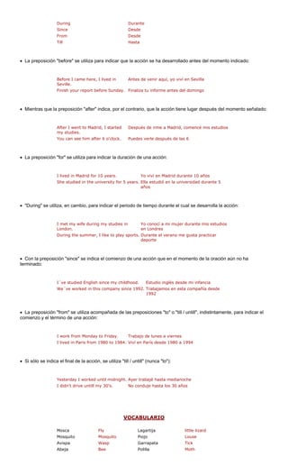 During Durante 
Since Desde 
From Desde 
• La preposición " se utiliza para indicar que n se ha desarrollado antes del momento indicado: 
re I came here, I lived in 
Seville. 
de venir aquí, yo viví en Sevilla 
Finish your report before Sunday. Finaliza tu informe antes del domingo 
• Mientras que la preposición "after" indica, por el contrario, que la acción tiene lugar después del momento señalado: 
my studies. 
is estudios 
You can see him after 6 o'clock. Puedes verle después de las 6 
• La preposición "for" se utiliza para indicar la duración de una acción: 
e 10 años 
She studied in the university for 5 years. Ella estudió en la universidad durante 5 
años 
• "During" se utiliza, en cambio, para indicar el periodo de tiempo durante el cual se desarrolla la acción: 
I met my wife during my studies in 
London. 
nocí a mi mujer durante mis estudios 
en Londres 
During the summer, I like to play sports. Durante el verano me gusta practicar 
deporte 
• Con la preposi una ún no ha 
terminado: 
I´ve studied English since my childhood. Estudio inglés desde mi infancia 
We´ve worked in this company since 1992. Trabajamos en esta compañía desde 
1992 
• La preposición "from" se utiliza acompañada de las preposiciones "to" o "till / untill", indistintamente, para indicar el 
comienzo y el tér 
I work from Monday to Friday. Trabajo de lunes a viernes 
I lived in Paris from 1980 to 1984. Viví en París desde 1980 a 1994 
• Si sólo se indica el final de la acción, se utiliza "till / untill" (nunca "to"): 
I didn't drive untill my 30's. No conduje hasta los 30 años 
Till 
Hasta "before la acció 
BefoAntes mino de una acción: 
After I went to Madrid, I started 
Después de irme a Madrid, comencé m 
I lived in Madrid for 10 years. 
Yo viví en Madrid durant 
Yo co 
ción "since" se indica el comienzo de 
acción que en el momento de la oración a Yesterday I worked until midnight.Ayer trabajé hasta medianoche 
VO 
CABULARIO 
Mosca Fly Lagartija little lizard 
Mosquito Mosquito Piojo Louse 
Avispa Wasp Garrapata Tick 
Abeja Bee Polilla Moth 
 