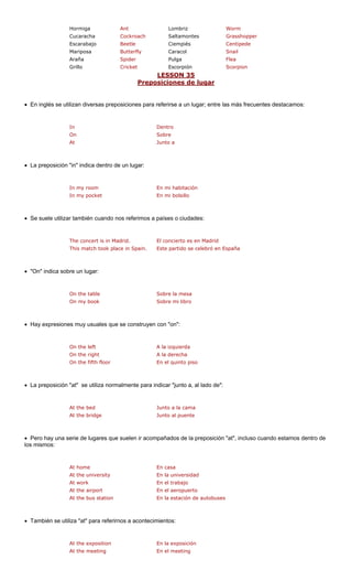 Hormiga Ant Worm 
Cucaracha Cockroach Saltamontes Grasshopper 
Escarabajo tle Ciempiés 
Mariposa Caracol 
Araña Pulga 
Grillo et Escorpión ion 
LESSON 35 
Lombriz 
Bee 
CentipedeButterfly 
Snail 
Spider 
Flea 
Crick 
Scorp 
posiciones de lugar 
Pre 
• En inglés se utilizan diversas prepo s para referirse a un lugar; entre la s frecuentes destacamos: 
In 
On Sobre 
At Junto a 
• La preposición "in" indica dentro de un lugar: 
my room abitación 
In my pocket En mi bolsillo 
• Se suele utilizar también cuando nos referimos a países o ciudades: 
in Madrid. en Madrid 
This match took place in Spain. Este partido se celebró en España 
• "On" indica sobre un lugar: 
On my book Sobre mi libro 
• Hay expresiones muy usuales que se construyen con "on": 
On the right A la derecha 
On the fifth floor En el quinto piso 
• La preposición "at" se utiliza normalmente para indicar "junto a, al lado de": 
At the bridge Junto al puente 
• Pero hay una serie de lugares que suelen ir acompañados de la preposición "at", incluso cuando estamos dentro de 
los mismos: 
At home En casa 
At the university En la universidad 
At work En el trabajo 
At the airport En el aeropuerto 
At the bus station En la estación de autobuses 
• También se uti rirnos a acontecim 
At the meeting En el meeting 
sicione 
s má 
Dentro 
In En mi hliza "at" para refeientos: 
The concert is 
El concierto es 
On the tableOn the left A la izquierdaJunto a la camaEn la exposición 
Sobre la mesa 
At the bed 
At the exposition  