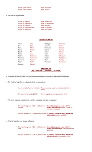 To get out of the car Bajar del coche 
To get out of the taxi Bajar del taxi 
• "Off" en las expresiones: 
To get off the bus Bajar del autobús 
To get off the bicycle Bajar de la bicicleta 
he train Bajar del tren 
To get off the motorbike Bajar de la moto 
To get off the horse Bajar del caballo 
VOCABULARIO 
To get off t 
Hierro Iron Hidrógeno Hydrogen 
Oro Gold Carbono Carbon 
Plata Silver Nitrógeno Nitrogen 
Cobre Copper Uranium 
Estaño Tin Calcio Calcium 
Plomo Sodio 
Platino um Potasio 
Aluminio ium Fósforo us 
Mercurio Fluor 
Azufre ur Magnesio 
Oxígeno en 
LESSON 38 
Uranio Lead 
Sodium 
Platin 
Potassium 
Alumin 
PhosphorMercuryFluorideSulf 
Magnesium 
Oxyg 
me","on time","in time" 
"By the ti 
• En inglés se utilizan estas tres expresiones temporales, con matices ligeramente diferentes. 
"By the time" significa no más tarde de la hora señalada: 
You have to be here by 6 o'clock. Tienes que estar aquí no más tarde de las 6 en 
punto 
The train will arrive by 10:30. El tren llegará no más tarde de las 10.30 
• "On time" significa exactamente a la hora señalada, espués: 
The match begins at 4:30. I will be there 
on time. 
El partido empieza a las 4.30. Yo 
estaré allí puntual (llegaré a las 4.30, 
ni antes, ni después) 
The bus leaves at 3. I will be there on time. El autobús sale a las 3.00. Yo estaré 
• "In time" significa con tiempo suficiente: 
The match begins at 4:30. I will be there in 
time. 
El partido empieza a las 4.30. Yo 
estaré allí con tiempo (llegaré antes de 
las 4.30) 
The bus leaves at 3. I will be there in time. El autobús sale a las 3.00. Yo estaré 
• 
ni antes, ni dallí puntual (justo a las 3.00) allí con tiempo (antes de las 3.00)  