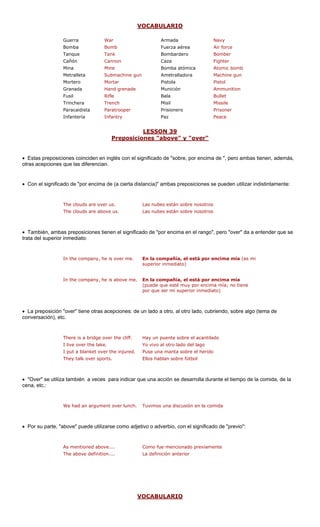 VOCABU 
LARIO 
Guerra War Armada Navy 
Bomba Bomb Fuerza aérea Air force 
Tanque Tank Bombardero Bomber 
Cañón Cannon Caza Fighter 
Mina Mine ica Atomic bomb 
Metralleta Submachine gun Ametralladora Machine gun 
Mortero ar Pistola 
Granada renade Munición 
Fusil Bala 
Trinchera Misil 
Paracaidista rooper Prisionero 
Infantería Paz 
LESSON 39 
Bomba atóm 
Mort 
Pistol 
Hand g 
Ammunition 
Rifle 
Bullet 
Trench 
Missile 
Parat 
Prisoner 
Infantry 
Peace 
reposiciones "above" y "over" 
P 
• Estas preposiciones coinciden en on el significado de "sobre, por encima de ", pero ambas tienen, además, 
otras acepciones que las diferencian. 
• Con el significado de "por encima de e pueden utilizar indistintamente: 
The clouds are above us. Las nubes están sobre nosotros 
• También, ambas preposiciones tienen el significado de "por encima en el rango", pero "over" da a entender que se 
trata del superior inmediato: 
In the company, he is over me. En la compañía, el está por encima mía (es mi 
superior inmediato) 
In the company, he is above me. En la compañía, el está por encima mía 
(puede que esté muy por encima mía; no tiene 
por que ser mi superior inmediato) 
• La preposición "over" tiene otras acepciones: de lado a otro, al otro lado, cubriendo, sobre algo (tema de 
conversación), etc. 
There is a bridge over the cliff. Hay un puente sobre el acantilado 
I live over the lake. Yo vivo al otro lado del lago 
• "Over" se utiliz r qu e el tiempo de la comida, de la 
cena, etc.: 
We had an argument over lunch. Tuvimos una discusión en la comida 
The above definition.... La definición anterior 
V 
inglés cuna también a veces para indica 
(a cierta distancia)" ambas preposiciones s 
The clouds are over us.Las nubes están sobre nosotros 
I put a blanket over the injured.Puse una manta sobre el heridoThey talk over sports.Ellos hablan sobre fútbol 
e una acción se desarrolla durant 
• Por su parte, "above" puede utilizarse como adjetivo o adverbio, con el significado de "previo": 
As mentioned above.... Como fue mencionado previamente 
OCABULARIO  