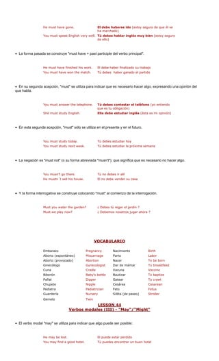 He must have gone. El debe haberse ido (estoy seguro de que él se 
ha marchado) 
• La forma pasada se construye "must have + past participle del verbo principal". 
You must have won the match. s haber ganado el partido 
lgo, expresando una opinión del 
que habla. 
. yo entiendo 
que es tu obligación) 
She must study English. Ella debe estudiar inglés (ésta es mi opinión) 
• En esta segunda acepción, "must" sólo se utiliza en el presente y en el futuro. 
You must study today. 
k. 
necesario no hacer algo. 
• Y la forma interrogativa se construye colocando "must" al comienzo de la interrogación. 
rden? l jardín ? 
ahora ? 
VOCABULARIO 
You must speak English very well.Tú debes hablar inglés muy bien (estoy seguro de ello) 
He must have finished his work. 
El debe haber finalizado su trabajoTú debeTú debes estudiar hoyMust we play now? 
• En su segunda acepción, "must" se utiliza para indicar que es necesario hacer a 
You must answer the telephone 
Tú debes contestar el teléfono ( 
You must study next wee 
Tú debes estudiar la próxima semana 
• La negación es "must not" (o su forma abreviada "musn't"), que significa que es 
You musn't go there. 
Tú no debes ir allí 
He mustn´t sell his house. 
El no debe vender su casa 
Must you water the ga 
¿ Debes tú regar e 
¿ Debemos nosotros jugar 
Embarazo Pregnancy Nacimiento Birth 
Aborto (espontáneo) Miscarriage Parto Labor 
Aborto (provocado) Abortion Nacer To be born 
Ginecólogo Gynecologist Dar de mamar To breastfeed 
Cuna Crad Vaccine 
Biberón Baby's bottle To baptize 
Pañal Gatear awl 
Chupete Cesárea 
Pediatra Feto 
Guardería Sillita (de paseo) 
Gemelo 
ON 44 
leVacuna Bautizar 
Dipper 
To cr 
Nipple 
Cesarean 
Padiatrician 
Fetus 
Nursery 
Stroller 
Twin 
LESS 
Verbos modales (III) - "May"/"Might 
" 
• El verbo modal "may" se utiliza para indic de ser posible: 
He may be lost. 
You may find a g 
ar que algo pue 
El puede estar perdidoood hotel.Tú puedes encontrar un buen hotel  