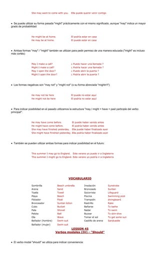 She may want to come with you. Ella puede querer venir contigo 
• Se puede utilizar su forma pasada "might" prácticamente con el mismo significado, aunque "may" indica un mayor 
grado de probabilidad: 
He may be at home. El puede estar en casa 
"might" también se utilizan para pedir permiso de una manera educada ("might" es incluso 
más cortés): 
ada ? 
Might I make a call? ¿ Podría hacer una llamada ? 
May I open the door? ¿ Puedo abrir la puerta ? 
• Las formas negativas son "may not" y "might not" (o su forma abreviada "mightn't"): 
ast participle del verbo 
principal": 
fore. antes 
He might have come before. El podría haber venido antes 
She may have finished yesterday. Ella puede haber finalizado ayer 
• También se pueden utilizar ambas formas para indicar posibilidad en el futuro: 
erra 
erra 
O 
He might be at home. ¿ Puedo hacer una llam 
El podría estar en casa 
• Ambas formas "may" / 
May I make a call? 
Might I open the door?¿ Podría abrir la puerta ? 
He may not be here 
El puede no estar aquí 
He might not be hereEl podría no estar aquíThis summer I may go to England. 
• Para indicar posibilidad en el pasado utilizamos la estructura "may / might + have + p 
He may have come be 
El puede haber venido 
She might have finished yesterday.Ella podría haber finalizado ayer 
Este verano yo puedo ir a Inglat 
This summer I might go to England. 
Este verano yo podría ir a Inglat 
VCABULARIO 
Sombrilla Beach umbrella Insolación Sunstroke 
Arena Sand Bronceado Suntan 
Toalla Towel Socorrista Lifeguard 
Playa Beach Piscina Swimming pool 
Flotador Float Trampolín divingboard 
Bronceador Suntan lo Rake 
Cubo Bucket Bañarse To bathe 
Pala Nadar 
Pelota Bucear dive 
Ola Tomar el sol e sun 
Bañador (hombre) uit Castillo de arena 
Bañador (mujer) suit 
tionRastrillo 
Shovel 
To swim 
Ball 
To skin- 
Wave 
To get som 
Swim s 
Sandcastle 
Swim 
LESSON 45 
Verbos modales (IV) - "Should" 
• El verbo modal "should" se utiliza para indicar conveniencia: 
 