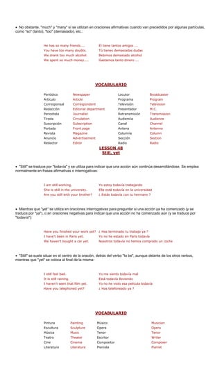 • No obstante, "much" y "many" sí se utilizan en or iones afirmativas cuando van precedidos por algunas partículas, 
como "so" (tanto) 
He has so many friends.... El tiene tantos amigos ... 
You have too many doubts. Tú tienes demasiadas dudas 
We drank too much alcohol. Bebimos demasiado alcohol 
We spent so much money.... Gastamos tanto dinero ... 
V 
ac, "too" (demasiado), etc.: OCABULARIO 
Periódico Newspaper Locutor Broadcaster 
Artículo Article Programa Program 
Corresponsal Correspondent Televisión Television 
Redacción Editorial department Presentador M.C. 
Periodista Journalist misión Transmission 
Tirada Circulation Audiencia Audience 
Suscripción Canal 
Portada age Antena 
Revista Columna 
Anuncio Sección on 
Redactor Radio 
LESSON 48 
Retrans 
SubscriptionChannelFront pAntennaMagazineColumn 
Advertisement 
Secti 
Editor 
Radio 
Still, yet 
• "Still" se traduce por "todavía" y s car que una acción aún continú se. Se emplea 
normalmente en frases afirmativas o interrogativas: 
I am still working. Yo estoy o 
She is still in the university. Ella está todavía en la universidad 
• Mientras que "yet" se utiliza en oraciones interrogativas para preguntar si una acción ya ha comenzado (y se 
traduce por "ya"), gativas para ind omenzado aún (y se traduce por 
"todavía"): 
Have you finished your work yet? ¿ Has terminado tu trabajo ya ? 
• "Still" se suele situar en el centro de la oración, detrás del verbo "to be", aunque delante de los otros verbos, 
mientras que "ye 
I still feel bad. Yo me siento todavía mal 
It is still raining. Está todavía lloviendo 
¿ Has telefoneado ya ? 
V 
e utiliza para indi 
a desarrollándotodavía trabajand 
Are you still with your brother?¿ Estás todavía con tu hermano ? 
o en oraciones neicar que una acción no ha cOCABULARIO 
I have't been in Paris yet.Yo no he estado en París todavíaWe haven't bought a car yet.Nosotros todavía no hemos comprado un coche 
t" se coloca al final de la misma: 
I haven't seen that film yet.Yo no he visto esa película todavíaHave you telephoned yet? 
Pintura Painting Músico Musician 
Escultura Sculpture Opera Opera 
Música Music Tenor Tenor 
Teatro Theater Escritor Writer 
Cine Cinema Composer 
Literatura Literature Pianista Pianist 
Compositor  
