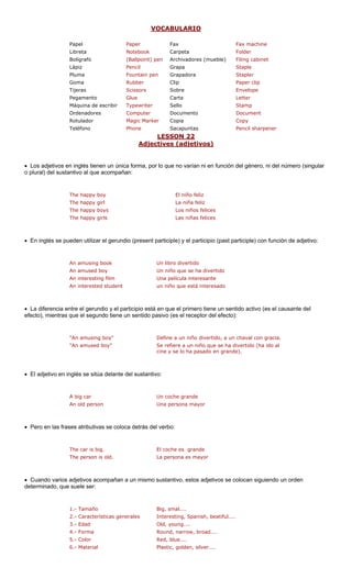 VOCABULARIO
Fax Fax machine
Libreta Notebook Carpeta Folder
Bolígrafo (Ballpoint) pen Archivadores (mueble) Filing cabinet
Pencil apa Staple
ma Fountain pe padora Stapler
Rubber Clip Paper clip
Tijeras Scissors Sobre Envelope
Pegamento Glue Carta Letter
Máquina de escribir Typewriter Sello Stamp
Ordenadores Computer Documento Document
Rotulador Magic Ma Copy
Teléfono Phone Sacapuntas Pencil sharpener
LESSON 22
Papel Paper
Lápiz Gr
Plu n Gra
Goma
rker Copia
ctive tivos)Adje s (adje
• Los adjetivos e tienen un únic o qu ni en función ero, ni del número (singular
o plural) del sustantivo al que acompañ
iño feliz
l liz
boys niños felices
y girls lices
• En inglés se pueden utilizar el gerundio (present participle) y el participio (past participle) con función de adjetivo:
Un libro divertido
An amused boy Un niño que se ha divertido
An interesting film Una película interesante
udent un niño eresado
• La diferencia e y el participio está en que un sentido activo (es el causante del
efecto), mientras que el segundo tiene un sentido pasivo (es el receptor del efecto):
"An amusing boy" Define a un niño divertido, a un chaval con gracia.
"An amused boy" Se refiere a un niño que se ha divertido (ha ido al
ado en grande).
• El adjetivo en i del sustantiv
• Pero en las fra oloca detrás de
The car is big. El coche es grande
The person is old. La persona es mayor
• Cuando varios adjetivos acompañan a un mismo sustantivo, estos adjetivos se colocan siguiendo un orden
determinado, que r:
1.- Tamaño Big, smal....
2.- Características generales Interesting, Spanish, beatiful....
3.- Edad Old, young....
4.- Forma Round, narrow, broad....
..
n inglés a forma, por l
l verbo:
e no varían del gén
an:
The happy boy El n
The happy gir La niña fe
The happy Los
The happ Las niñas fe
An amusing book
An interested st que está int
ntre el gerundio el primero tiene
cine y se lo ha pas
nglés se sitúa delante o:
A big car Un coche grande
An old person Una persona mayor
ses atributivas se c
suele se
5.- Color Red, blue....
Plastic, golden, silver..6.- Material
 
