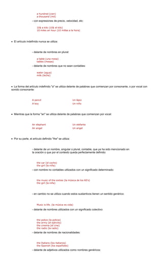a hundred (cien)
a thousand (mil)
co tc:
10 miles an hour (10 millas a la hora)
• El artículo indefinido nunca se utiliza:
de n plural:
a table (una mesa)
- delante d bles:
water (agua)
• La forma del artículo indefinido "a" se utiliza delante de palabras que comienzan por consonante, o por vocal con
sonido consonante:
A boy Un niño
Mientras que la forma "an" se utiliza delante de palabras que comienzan por vocal:
elephant Un elefante
An angel Un angel
Por su parte, el artículo definido "the" se utiliza:
encionado en
la oración o que por el contexto queda perfectamente definido:
ar (el coche)
the girl (la niña)
- con nombre no contables utilizados con un significado determinado:
the music of the sixties (la música de los 60's)
- en cambio no se utiliza cuando estos sustantivos tienen un sentido genérico:
e nombres utilizados con un significado colectivo:
the police (la policia)
the army (el ejército)
delante de nombres de nacionalidades:
- delante de adjetivos utilizados como nombres genéricos:
- n expresiones de precio, velocidad, e
10$ a kilo (10$ el kilo)
- lante de nombres e
tables (mesas)
e nombres que no sean conta
milk (leche)
A pencil Un lápiz
•
An
•
- delante de un nombre, singular o plural, contable, que ya ha sido m
the c
the girl (la niña)
Music is life. (la música es vida)
- delante d
the cinema (el cine)
the radio (la radio)
-
the Italians (los italianos)
the Spanish (los españoles)
 
