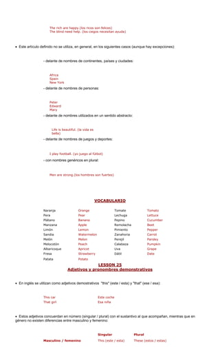 los ricos son felices)
The blind need help. (los ciegos necesitan ayuda)
• Este artículo definid l, en los siguientes casos (aunque hay excepciones):
delante de nombres de continentes, países y ciudades:
Spain
New York
Peter
Edward
Mary
- delante de nombres utilizados en un sentido abstracto:
bella)
- delante de nombres de juegos y deportes:
. (yo juego al fútbol)
Men are strong.(los hombres son fuertes)
ABULARIO
The rich are happy.(
o no se utiliza, en genera
-
Africa
- delante de nombres de personas:
Life is beautiful. (la vida es
I play football
- con nombres genéricos en plural:
VOC
Naranja Orange Tomate Tomato
ra Lechuga Lettuce
átano Banana Pepino Cucumber
Manzana Apple Remolacha Beet
Limón Lemon Pimiento Pepper
Sandia Watermelon Zanahoria Carrot
Melón Melon Parsley
Melocotón Peach Pumpkin
Albaricoque Apricot Uva Grape
rry Dátil
LESSON 25
Pe Pear
Pl
Perejil
Calabaza
Fresa Strawbe Date
Patata Potato
Adjetivos y pronombres demonstrativos
• En inglés se utilizan adjetivos demostrativos "this" (este / esta) y "that" (ese / esa):
r Este coche
irl Esa niña
Estos adjetivos concuerdan en número (singular / plural) con el sustantivo al que acompañan, mientras que en
género no existen diferencias entre masculino y femenino:
Singular Plural
no / femenino esta) These (estos / estas)
como
This ca
That g
•
Masculi This (este /
 