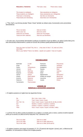 Masculino / femenino That (ese / esa) Those (esos / esas)
te estudiante es inteligente
These students are intelligent. Estos estudiantes son inteligentes
That book is interesting. Ese libro es interesante
Those books are interesting. libros son in tes
• "This / that" y sus formas plurales "these / those" también se utilizan solos, funcionando como pronombres
demostrativos:
Este e
Ese e
These are my friends. Estos son mis amigos
Those are their relatives. Esos son sus familiares
• En este caso, el pronombres demostrativo sustituye al sustantivo al que se refiere y se utiliza cuando éste ya ha
sido mencionado anteriormente o cuando en función del contexto queda perfectamente definido:
k? Yes, this ?. Sí, este es tu libro
my fath ?. Ese es mi padre
VOCABULARIO
This student is intelligent. Es
Esos teresan
This is my book.
Have you seen my boo
s mi libro
That is your car. s tu coche
is
your book.
¿ Has visto mi libro
Who is your father? That is er. ¿ Quién es tu padre
A cold Pulmonía Pneumonia
Fiebre Temperature Analgésico Painkiller
Vómito Vomit Reposo Rest
Diarrea Diarrhea Lepra Leprosy
Anginas Tonsillitis Dolor Pain
Cáncer Cancer Exhaustion
Infarto Heart attack Análisis de sangre Blood test
ia Leucemia
ina icine Jarabe
etro
LESSON 26
Resfriado
Gripe Flu Antibiótico Antibiotic
Agotamiento
Anemia Anaem Leukaemia
Medic Med Potion
Termóm Thermometer
os y pronombre posesivosAdjetiv
• El adjetivo posesivo en inglés tien ientes formas:
My Mío / mía / míos / mías
Your Tuyo / tu s
His / her / its la, de ello)
Our Nuestro / nuestra / nuestros / nuestras
Your Vuestro / vuestra / vuestros / vuestras
s / suyas ( de ellos / ellas)
• La forma "its" se utiliza cuando el poseed imal, pero a veces, cuando se siente especial
cariño por el animal, se utiliza la forma mas r".
s its collar
his collar
This is her collar Este es su collar (de la perra)
gular o plural), pero, a diferencia del
castellano, no concuerda en número con el objeto poseído:
e las sigu
ya / tuyos / tuya
Suyo / suya / suyos / suyas (de él, de el
Their Suyo / suya / suyo
or es un objeto o un an
culina "his" o femenina "he
This i Este es su collar
This is Este es su collar (del perro)
• El adjetivo posesivo varía según el poseedor (1ª, 2ª o 3ª persona del sin
 