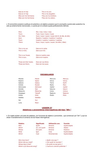 manos
Ellas son mis hermanas They are my sisters.
posesivo que lo acompaña cuando este sustantivo ha
sido ya anteriormente mencionado, o cuando por el contexto queda perfectamente definido:
Mío / mí
Tuyo / tu
Suyo / s de él, de ella, de ello)
Ours Nuestro / nuestra / nuestros / nuestras
Yours Vuestro / vuestra / vuestros / vuestras
This is my car. Este es mi coche
ne.
house.
ours.
Those are their books. Esos son sus libros
Those are theirs. Esos son los suyos
Este es mi hijo This is my son.
Ellos son mis her
a / míos / mías
His / hers
Esta es mi hija This is my daugther.
They are my brothers.
• El pronombre posesivo sustituye al sustantivo y al adjetivo
Mine
Yours ya / tuyos / tuyas
uya / suyos / suyas (
Theirs Suyo / suya / suyos / suyas ( de ellos / ellas)
This is mi Este es el mío
This is our Esta es nuestra casa
This is Este es la nuestra
VOCABULARIO
Planeta Planet Mercurio Mercury
S Venus Venus
G Tierra Earth
Cohete Rocket Marte Mars
Astronauta Astronaut Júpiter Jupiter
Estrella Star Saturno Saturn
Meteorito Meteorite Urano Uranus
Despegue Takeoff o Neptune
Orbita Orbit Plutón Pluto
Satélite e
Sol
Luna
LESSON 27
Espacio pace
Galaxia alaxy
Neptun
Satellit
Sun
Moon
Adjetivos y pronombres interrogativos del tipo "Wh-"
• En inglés existen una serie de palabras ciones de adjetivo o pronombre, que comienzan por "wh-" y que se
sitúan invariablemente al comienzo de las es interrogativas:
alabra Significado U ización con: Función
Who Quién a Sujeto/objeto
Whom
Whose De quién Persona Posesivo
What Qué Cosa Sujeto/objeto
Who lives here? ¿ Quién vive aquí ?
you meet? ¿ Co e ?
e dog is that? ¿ De ese perro ?
you favourite song ¿ Cu anción preferi
, con fun
fras
P til
Person
(A, con) quién Persona Objeto
Which Cual Persona/cosa Sujeto/objeto
Whom did n quién te reunist
Whos quién es
What is ? al es tu c da ?
 