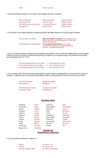 Them A ellos -as (se)
• Estos pronombres pueden ir en la oración como o tos o indirectos:
e me that ball. Objeto indirecto
as seen me. Objeto directo
ending you some money. ero Objeto indirecto
She loves you. Elle te quiere Objeto directo
• Si funcionan como objeto indirecto se sitúan por delante del objeto directo en el caso de que lo hubiere:
a book. ron un libro a como
sitúa d que
ese photos. o estas fotos ("you" ,
complemento indirecto, se coloca delante de
"photos", complemento directo)
• Si en una misma oración coincidieran dos pronombres personales, uno en función de objeto directo y otro de objeto
indirecto, el prime del verb acompañado
por las preposiciones "to" o "for":
I am giving these flowers to my sis
I´m sending this boy to her mother. = I am sending him to her.
I am buying a present for my brother. = I am buying it for him.
mbres personales se suelen colocar inmediatamente a continuación del verbo (no
siempre), a diferencia de los sustantivos que pueden ir tanto a continuación del verbo como al final de la oración:
uíta l
a
He closed down his shop. El clausuró su tienda
VOCABULARIO
bjetos direc
Giv
es el objeto d
Yo te enseñ
ter. = I am giving them to her.
Dame esa pelota
He h El me ha visto
I am l Yo te presto din
They brought me Ellos me traje ("me" funcion
objeto indirecto y se
irecto)
elante de "book"
I am showing you th como
ro se sitúa a continuación o y el indirecto va en segundo lugar, normalmente
• Con "phrasal verbs" estos prono
Take off your shoes. Q te
s
os zapatos
Take them off. Quít telo
He closed it down. El la clausuró
ud Slick
Eager ante Extravagant
Celoso Jealous Cariñoso Loving
Estúpido Dumb Culto Educated
Solitario Lonely Torpe Clumsy
Elegante Stylish Inteligente Intelligent
Soltero Single Distrustful
Casado Married Avaricioso Greedy
Viudo er Introvertido erted
Viuda Nervioso
Divorciado Tímido
Seguro de sí ent
LESSON 29
Orgulloso Pro Ingenioso
Entusiasta Extravag
Desconfiado
Widow Introv
Widow Nervous
Divorced Shy
Confid
onombres reflexivosPr
• Los pronombres reflexivos en inglés
Myself Yo mismo (-a)
Yourself
Himself / herself / itself
son:
Tú mismo (-a)
El mismo / ella misma
 