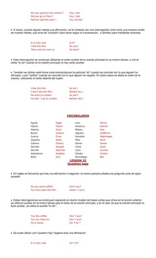 Are you going to the cinema ?
Did you go to Paris ? Yes, I did.
Had he read the book ? Yes, he had.
• A veces, cuando alguien realiza una afirmación, se le contesta con una interrogación corta como una manera cortés
de mostrar interés, que sirve de "comodín" para hacer seguir la conversación, o también para manifestar sorpresa:
I like this film. Do you?
They come to visit us. Do they?
• Esta interrogación se construye utilizando el verbo auxiliar de la oración principal en su mismo tiempo, o con el
verbo "to do" cuando en la oración principal no hay verbo auxiliar.
• También se uti ntroducida p icula "so" cuando se coincide con lo que alguien ha
afirmado, o por "neither" cuando se coincide con lo que alguien ha negado. En estos casos se altera el orden de la
oración, colocando el verbo delante del sujeto:
I like this film. So do I.
I don't like this film. Neither do I.
VOCABULARIO
Yes, I am.
It is very cold. Is it?
lizan esta forma corta i or la part
He went to London. So did I.
He didn´'t go to London. Neither did I.
gle Parrot
Halcón Falcon Avestruz Ostrich
Paloma Dove Milano Kite
Buitre Vulture Jilguero Goldfinch
Cuervo Crow Nightingale
Cigüeña Stork Duck
Canario Canary Ganso Goose
Gaviota ll Cisne
Gorrión Cuco
Golondrina w Cóndor or
Búho Murciélago
LESSON 32
Aguila Ea Loro
Ruiseñor
Pato
Seagu Swan
Sparrow Cuckoo
Swallo Cond
Owl Bat
Question tags
• En inglés es frecuente que tras una a o negación, la misma person una pregunta corta de signo
opuesto:
Do you want coffee?
You have seen the film. Haven´t you?
terrogaciones se construyen siguiendo el mismo modelo de frases cortas que vimos en la lección anterior:
se utiliza el auxiliar en el mismo tiempo que el verbo de la oración principal, y en el caso de que la oración principal no
lleve auxiliar, se utiliza el auxiliar "to do":
You like coffee. Don´t you?
You can help me. Can´t you?
• Se suele utilizar una "question tag" negativa tras una afirmación:
firmación a añada
Don't you?
• Estas in
He is clever. Isn´t he ?
It is very cold. Isn´t it?
 