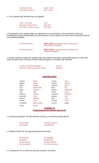 She likes this film. e?
They came to visit us. Didn´t they?
• Y una "question tag" afirmativa tras una negación:
.
They didn´t come to visit us. Did they?
• El significado de las "question tags" va a depender de su pronunciación: si cae la entonación indica que
simplemente se busca el asentimiento de la otra persona; si, por el contrario, se eleva el tono, entonces se trata de
una verdadera pr
She will come later. Won´t she? (si se baja el tono, se busca sólo el
asentimiento del oyente )
• A veces, también se utilizan las "question tags" p n modo más
cortés. En estos casos, la o cipal suele se
You don´t have the newspaper. ou?
They don´t want to go to the cinema. Do they?
VOCABULARIO
Doesn´t sh
ara solicitar información o para solicitar algo de u
r negativa y la "question tag" afirmativa:
It isn´t very cold. Is it?
She doesn't like this film Does she?
egunta:
She will come later. Won´t she? (si se sube el tono, se trata de una
verdadera pregunta )
ración prin
Do y
Trucha Trout
Salmó Salmon
Delfín Dolphin Calamar Squid
Orca Killer whale Raya Ray
Pulpo Octopus Besugo Red bream
Foca Seal Caviar
Pingüino Penguin Cocodrilo Crocodile
Cangrejo Bacalao
Marisco d Atún
Almeja Tortuga
Cachalote e Caracol il
Morsa
LESSON 33
Tiburón Shark
Ballena Whale n
Caviar
Crab Cod
Seafoo Tuna
TurtleClam
Sperm whal Sna
Walrus
osiciones de tiempo (at,on,inPrep )
• Se utiliza la preposición "at" para refe s a horas y a momentos puntuales d
At 10 o'clock to
At midnight
• También se utiliza "at" con algunas expresiones de tiempo:
At the moment En este momento
At the weekend En el fin de semana
• La preposición "on" se utiliza con días de la semana y con fechas:
rirno el día:
A las diez en pun
A medianoche
At Christmas En navidades
At present Actualmente
 