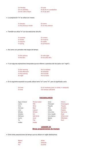 On Monday El lunes
On my birthday
In January En enero
In the previous mon
El día de mi cumpleaños
On the 10th of April El 10 de abril
• La preposición "in" se utiliza con meses:
th erior
• También se utiliza "in" con las estaciones del año:
In autumn En otoño
In spring En primavera
• Así como con periodos más largos de tiempo:
y glo
's
• Y con algunas expresiones temporales que se refieren a periodos del día (salvo con "night"):
a
noon
In the evening Por la tarde
At night Por la noche
• En la siguiente expresión se puede utilizar tanto "on" como "in", pero el significado varía:
to justo (ni antes, ni después)
uficiente
VOCABULARIO
En el mes ant
In summer En verano
In winter En invierno
En este siIn this centur
In the 60's En los años 60
In the morning Por la mañan
In the after Al mediodía
In time
On time En el momen
Con tiempo s
eral Mineral wate
Milk Champagne
Vino Wine Tequila Tequila
Cerveza Beer Anís Anisette
Licor Liqueur Coñac Cognac
Whisky Whisky Red wine
Ginebra Gin Vino rosado Rosé
Refresco Vino blanco ine
Zumo Batido
Te Ron
Vodka
LESSON 34
Agua min r Jerez Sherry
Leche Champán
Vino tinto
Soft drink White w
Juice Milkshake
Tea Rum
Vodka
Otras preposiciones de tiempo
• Entre otras preposiciones de tiempo e utilizan en inglés destacamos:
Before
After
For Durante
que s
Antes
Después
 