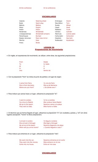 At the conference En la conferencia
VOCABULARIO
Volante Steering wheel Embrague Clutch
Bujía Spark plug Neumático Tyre
Batería Battery Rueda Wheel
Motor Engine pot Hood
Pistón Piston Maletero Trunk
Parabrisas Cilindro r
Limpiaparabrisas wimpers Matrícula se plate
Parachoques Carburador etor
Espejo retrovisor ror Depósito nk
Marcha Acelerador rator
Freno
LESSON 36
Ca
Windshield
Carbur
Cylinde
Windshield Licen
Bumper
Rear-view mir Gas ta
Gear Accele
Brake
Preposiciones de movimiento
• En inglés, en expresiones de movimiento, se utilizan, entre otras, las siguientes preposiciones:
From Desde
To A, hasta
In A
Into Dentro de
• Con la preposi m" se indica el punto de pa da o el lugar de origen:
I came from Paris. Yo vine de París
She is from Germany. Ella es de Alemania
• Para indicar qu ugar, utilizamos to":
I went to London. Yo fui a Londres
You drive to Madrid. Ella conduce hacia Madrid
laya
They went to Italy. Ellos fueron a Italia
• Si decimos que l lugar, utilizam ciudades y países, y "at" con otros
lugares (excepció reposición):
I arrived in London. Yo llegué a Londres
Nosotros llegamos a la playa
When will you arrive home? ¿ Cuando llegarás a casa ?
• Para indicar qu utilizamos ":
We went into the car. Nosotros entramos en el coche
They went into the movies. Ellos entraron en el cine
V
At A
ción "fro rti
Where are you from? ¿ De dónde eres ?
e vamos hacia un l la preposición "
We go to the beach. Nosotros vamos a la p
ya hemos llegado a os la preposición "in" con
n: "home" no lleva p
She arrived in Portugal. Ella llegó a Portugal
We arrive at the beach.
e entramos en un lugar, la preposición "into
Come into my house. Entra en mis casa
OCABULARIO
 