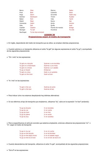 Barco Ship Marino Sailor
Proa Bow Cubierta Deck
Popa Stern Grumete Cabin boy
Estribor Starboard Rudder
Babor Port Yate Yacht
Mástil Remo
Camarote Ancla r
Vela Quilla
Capitán Puente de mando
Navegar il Hundirse k
Naufragar ship-wrecked
LESSON 38
Timón
Mast Oar
Cabin Ancho
Sail Keel
Captain Bridge
To sa To sin
To be
P siciones según el medio de transportrepo e
• En inglés, dependiendo del m ue se utilice, se emplean distintas eposiciones.
Cuando subimos a un transporte utilizamos el verbo "to get" (en algunas expresiones el verbo "to go"), acompañado
siguientes preposiciones:
"On / onto" en las expresiones:
To get on a bicycle Subirse a una bicicleta
To get on a motorbyke Subirse a una moto
Subirse a un caballo
To go on board Embarcar
To get on a bus Subir a un autobús
• "In / into" en la
To get in the car Subirse al coche
To get in the taxi Subirse al taxi
• Para indicar como nos estamos desplazando hay distintas alternativas:
• Si nos referimos al tipo de transporte que empleamos, utilizamos "by", salvo en la expresión "on foot" (andando):
To go by bicycle Ir en bicicleta
To go by car Ir en coche
To go by plane Ir en avión
To go by bus Ir en autobús
• Pero si especif culo concreto que e pleando, entonces utilizamos las preposiciones "on" o
"in", según el me
To go in my car Ir en mi coche
horse Ir en el caballo negro
To go on the 8.15 train Ir en el tren de las 8.15
• Cuando desce te, utilizamos ompañado de las siguientes preposiciones:
"Out of" en las expresiones:
edio de transporte q pr
•
de las
•
To get on a horse
To get on the train Subir al tren
s expresiones:
To go by train Ir en tren
icamos el vehí stamos em
dio de transporte:
To go on the bicycle Ir en la bicicleta
To go on the black
ndemos del transpor el verbo "to get", ac
•
 