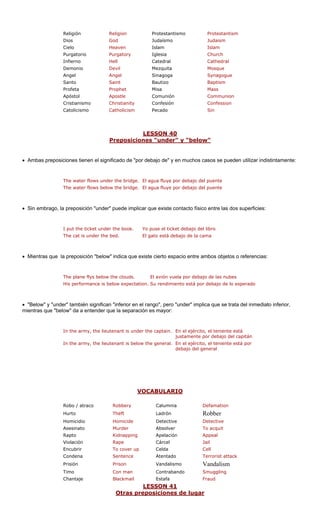 Religión Religion Protestantismo Protestantism
Dios God Judaísmo Judaism
Cielo Heaven Islam Islam
Purgatorio Purgatory Iglesia Church
Infierno Hell Cathedral
Demonio Devil Mezquita Mosque
Angel Sinagoga
Santo t Bautizo
Profeta Misa
Apóstol Comunión nion
Cristianismo tianity Confesión
Catolicismo licism Pecado
LESSON 40
Catedral
Angel Synagogue
Sain Baptism
Prophet Mass
Apostle Commu
Chris Confession
Catho Sin
siciones "under" y "belowPrepo "
• Ambas preposiciones tienen el significado de "por debajo de" y en muchos casos se pueden utilizar indistintamente:
The water flows und nte
The water flows below the bridge. El agua fluye por debajo del puente
• Sin embrago, la preposición "under" puede implicar que existe contacto físico entre las dos superficies:
The cat is under the bed. El gato está debajo de la cama
• Mientras que la preposición "below" indica que existe cierto espacio entre ambos objetos o referencias:
uds. las nubes
His performance is below expectation. Su rendimiento está por debajo de lo esperado
• "Below" y "under" también significan "inferior en el rango", pero "under" implica que se trata del inmediato inferior,
mientras que "below" da a entender que la separación es mayor:
In the army, the lieutenant is under the captain. En el ejército, el teniente está
justamente por debajo del capitán
VOCABULAR
er the bridge. El agua fluye por debajo del pue
I put the ticket under the book.
The plane flys below the clo
Yo puse el ticket debajo del libro
El avión vuela por debajo de
In the army, the lieutenant is below the general. En el ejército, el teniente está por
debajo del general
IO
Robo / atraco Robbery Calumnia Defamation
Hurto Theft Ladrón Robber
Homicidio Homicide Detective Detective
Asesinato Murder Absolver To acquit
Rapto Kidnapping Appeal
Violación Rape Cárcel Jail
Encubrir up Celda
Condena e Terrorist attack
Prisión Vandalismo m
Timo n Contrabando g
Chantaje Estafa
LESSON 41
Apelación
To cover Cell
Sentenc Atentado
Prison Vandalis
Con ma Smugglin
Blackmail Fraud
eposiciones de lugaOtras pr r
 