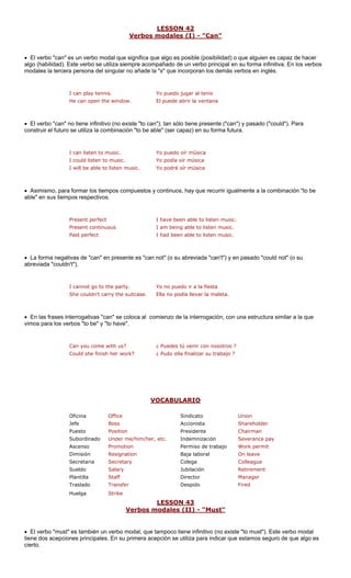 LESSON 42
Verbos modales (I) - "Can"
• El verbo "can" es un verbo modal que significa que algo es posible (posibilida ue alguien es capaz de hacer
algo (habilidad). Este verbo se utiliza siempre acompañado de un verbo principal en su forma infinitiva. En los verbos
modales la tercera persona del singular no añad corporan los demás verbos en inglés.
I can play tennis. Yo puedo jugar al tenis
He can open the window. El puede abrir la ventana
• El verbo "can" no tiene infinitivo (no existe "to can"); tan sólo tiene presente ("can") y pasado ("could"). Para
construir el futuro se utiliza la combinación "to be able" (ser capaz) en su forma futura.
I could listen to music. Yo podía oír música
• Asimismo, para formar los tiempos compuestos y continuos, hay que recurrir igualmente a la combinación "to be
able" en sus tiempo
sten music.
Present continuous I am being able to listen music.
Past perfect I had been able to listen music.
• La forma negativas de "can" en presente es "can not" (o su abreviada "can't") y en pasado "could not" (o su
abreviada "couldn't").
the party.
She couldn't carry the suitcase. Ella no podía llevar la maleta.
• gativas "can" se coloca al comienzo de la interrogación, con una estructura similar a la que
vimos para los verbos "to be" y "to have".
Could she finish her work? ¿ Pudo ella finalizar su trabajo ?
V
d) o q
s respectivos.
e la "s" que in
I can listen to music. Yo puedo oír música
I will be able to listen music. Yo podré oír música
Present perfect I have been able to li
I cannot go to Yo no puedo ir a la fiesta
En las frases interro
Can you come with us? ¿ Puedes tú venir con nosotros ?
OCABULARIO
Oficina Office Sindicato Union
Jefe Boss Accionista Shareholder
Puesto Position Presidente Chairman
Subordinado Under me/him/her, etc. Indemnización Severance pay
Ascenso Promotion e trabajo Work permit
Dimisión Resignation Baja laboral On leave
Secretaria ary Colega gue
Sueldo y Jubilación
Plantilla Director
Traslado Despido
Huelga
LESSON 43
Permiso d
Secret Collea
Salar Retirement
Manager
Fired
Staff
Transfer
Strike
rbos modales (II) - "Must"Ve
• El verbo "must" es también un dal, que tampoco tiene infinitivo (no existe "to must"). Este verbo modal
tiene dos acepciones principales primera acepción se utiliza para indicar que estamos seguro de que algo es
cierto.
verbo mo
. En su
 