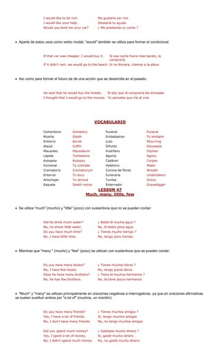 I would like to be rich. Me gustaría ser rico
I would like your help. Desearía tu ayuda
Would you lend me your car? ¿ Me prestarías tu coche ?
• Aparte de estos usos como verbo modal, "would" también se utiliza para formar el condicional:
, I would bu e fuera más barato, lo
If it didn't rain, we would go to the beach. Si no lloviera, iríamos a la playa
• Así como para formar el futuro de de una acción que se desarrolla en el pasado:
He said that he would buy the tickets. E l compraría las entradas
VOCABULARIO
If that car was cheaper
l dijo que é
y it. Si ese coch
compraría
I thought that I would go to the movies. Yo pensaba que iría al cine
neral
Muerte Death Embalsamar To embalm
Entierro Burial Luto Mourning
Ataúd Coffin Difunto Deceased
Mausoleo Mausoleum Huérfano Orphan
Lápida Tombstone Agony
Autopsia Autopsy Cadáver Corpse
Incinerar e Velatorio
Crematorio torium Corona de flores
Enterrar Funeraria rs
Amortajar Tumba
Esquela Enterrador
LESSON 47
Cementerio Cemetery Funeral Fu
Agonía
To cremat Wake
Wreath
Undertake
Crema
To bury
To shroud Grave
GravediggerDeath notice
Much, many, little, few
• Se utiliza "much" (mucho) y "little" con sustantivos que no se pueden con
Did he drink much water? agua ?
No, he drank little water.
Do you have much time? ¿ Tienes mucho tiempo ?
No, I have little time. No, tengo poco tiempo
• Mientras que "many " (mucho) y "few" (poco) se utilizan con sustantivos que se pueden contar:
?
Does he have many brothers? ¿ Tiene él muchos hermanos ?
No, he has few brothers. No, él tiene pocos hermanos
• "Much" y "many" se utilizan principalmente en oraciones negativas e interrogativas, ya que en oraciones afirmativas
se suelen sustitu hos, un
s?
Yes, I have a lot of friends. Sí, tengo muchos amigos
No, I don't have many friends. No, no tengo muchos amigos
Did you spend much money? ¿ Gastaste mucho dinero ?
Yes, I spent a lot of money. Sí, gasté mucho dinero
No, I didn't spend much money. No, no gasté mucho dinero
(poco) tar:
¿ Bebió él mucha
No, él bebió poca agua
Do you have many books ¿ Tienes muchos libros ?
No, I have few books. No, tengo pocos libros
ir ambos por "a lot of" (muc montón):
Do you have many friend ¿ Tienes muchos amigos ?
 