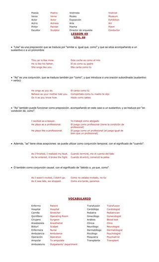 Poesía Violinista
Verso Museo m
Actor Exposición ion
Actriz Arte
Pintor Poema
Escultor Director de orquesta tor
LESSON 49
Poetry Violinist
Verse Museu
Actor Exhibit
Actress Art
Painter Poem
Sculptor Conduc
Like, as
• "Like" es una preposición que s e por "similar a, igual que, como" y que se compañando a un
sustantivo o a un pronombre:
This car is like mine. Este coch como el mío
He is like his father. El es como su padre
She sings like you. Ella canta como tú
• "As" es una conjunción, que se traduce también por "como", y que introduce a una oración subordinada (sustantivo
+ verbo):
He sings as you do. El canta como tú
Behave as your mother told you. Compórtate como tu madre te dijo
Do it as you know how. Hazlo como sabes
• "As" también puede funcionar como preposición, acompañando en este caso a un sustantivo, y se traduce por "en
condición de, com
I worked as a lawyer. Yo trabajé como abogado
He plays as a professional. El juega como profesional (tiene la condición de
profesional)
He plays like a professional. El juega como un profesional (el juega igual de
bien que un profesional)
• Además, "as" tiene otra de util o de "cuando":
As I finished, I realized my fault. uenta del fallo
As he entered, it broke the fight. Cuando él entró, comenzó la pelea
• O también como conjunción causal, con el significado de "debido a, ya que, como":
As it was late, we stopped. Como era tarde, paramos
V
e traduc sitúa a
o":
s acepciones: se pue izar como conjunción temporal, con el significad
Cuando terminé, me di c
As I wasn't invited, I didn't go. Como no estaba invitado, no fui
OCABULARIO
e es
Scalpel
Nurse
Ambulanc
Operation
To ampu
Outpatients
Enfermo Patient Transfusión Transfusion
Hospital Hospital Cardiólogo Cardiologist
Camilla Stretcher Pediatra Pediatrician
Quirófano Operating Room Ginecólogo Gynecologist
Cirujano Surgeon sis Blood test
Anestesista Anesthetist Clínica Clinic
Bisturí Neurólogo
Enfermera Dermatólogo st
Ambulancia e Psicólogo
Operación Psiquiatra
Amputar tate Transplante
Ambulatorio ' department
Análi
Neurologist
Dermatologi
Psychologist
Psychiatrist
Transplant
 