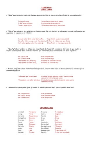 LESSON 50
Quite, rather
• "Quite" es un adverbio inglés co e significado de "completamente":
I was quite sure. ente seguro
It was quite different. Era completamente diferente
• "Rather" es, as rbio con distintos para expresar preferencias, en
cuyo caso va segui
I would rather drink water than coffee. Yo preferiría agua antes que café
• "Quite" y "rathe de de que "quite" se
emplea para expre
He is quite tall. El es bastante alto
He is rather short. El es bastante bajo
The weather is quite sunny. El tiempo es bastante soleado
The weather is rather chilly. El tiempo es bastante frío
• A veces, se pu con ideas posi casos se desea remarcar la sorpresa que la
misma nos produ
The village was rather clean. El pueblo estaba bastante limpio (nos sorprende,
ya que normalmente está sucio)
The student was rather attentive. El estudiante estuvo bastante atento (algo que no
es habitual en él)
• La intensidad q es m :
He is very strong.
He is quite strong. El es bastante fuerte
VOCABULARIO
n diversas acepciones. Una d
r" también se utilizan con el significado
ede utilizar "rather"
ella es con el
Yo estaba completam
You are quite wrong. Tú estás completamente equivocado
imismo, otro adve usos. Así, por ejemplo, se utiliza
do de un infinitivo:
I'd rather listen to pop music than classical. Prefiero oír música pop que clásica
He'd rather go by metro than walking. El prefiere ir en metro que andando
"bastante", pero con la diferencia
sar ideas positivas, mientras que "rather" se utiliza normalmente con ideas negativas:
tivas, pero en estos
ce:
ue expresa "quite" y "rather" enor que la de "very", pero superior a la de "little"
El es muy fuerte
He is little strong. El es poco fuerte
Amistad Friendship Presentar To introduce
Amigo Friend Vecino Neighbor
Conocido Acquaintance Pandilla Gang
Compañero Coworker Group
Enemigo Enemy Club Club
Socio Asociación
Colega ue Comunidad ty
Pariente Compañerismo ship
Amor Cordialidad ity
Odio Llevarse bien t along with
Conocer Convivir somebody
Grupo
Partner Association
Colleag Communi
Relative Fellow
Love Cordial
Hate To ge
To meet To live with
 
