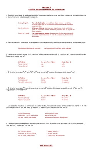 LESSON 6
Present simple (pre indisente del cativo)
• Se utiliza para accione s, genéricas, ugar c , sin hacer referencia
a si en el momen se están lizando.
I study English. ontinúo,
aunque puede que en el momento presente no esté realizando
esta actividad.
do.
I work in a bank. Yo trabajo en un banco; ésta es mi profesión, aunque puede
que en el momento actual yo esté de vacaciones, descansando
• También se uti e ac ferirse a viajes.
I leave Madrid tomor
• La forma del "present simple" coincide con la del infinitivo sin la partícula "to", salvo en la 3ª persona del singular en
I /
To eat (comer) eat eats
To run (correr) run runs
Si el verbo termina en "ss", "sh", "ch", "x", "o", al formar la 3º persona del singular se le añade "-es".
you / we / they she / it
s sses
To watch (observar) I watch He watches
Si el verbo termina en "y" tras consonante, al formar la 3ª persona del singular se sustituye esta "y" por una "i",
seguida de la terminación "es".
/ we / they it
To carry (llevar) I carry He carries
To envy (envidiar) I envy He envies
Las oraciones negativas se forman con el auxiliar "to do", habitualmente en sus formas contraídas: "don´t" (= do not)
para las personas "I, you, we, they", y "doesn´t" (= does not) para las personas "he, she, it".
o no juego al tenis
She doesn´t go to the cinema. Ella no va al cine
We don´t know the answer. Nosotros no sabemos la respuesta
La forma interrogativa se forma también con el auxiliar "to do" al comienzo de la oración ("do" con las personas "I,
you, we, they"; "does" con "he, she, it").
Does she go to the cinema? ¿ Va ella al cine ?
Do we know the answer? ¿ Conocemos la respuesta ?
VOCABU
hablar de s habituale que tienen l on cierta frecuencia
to actual rea
Yo estudio inglés; empecé hace algún tiempo y c
He plays tennis. El juega al tenis; practica este deporte con cierta asiduidad,
pero no significa que en el momento presente esté en la pista de
tenis jugan
en mi casa.
liza para hablar d ciones futuras que ya han sido planificadas, especialmente al re
row morning. Me voy de Madrid mañana por la mañana
la que se le añade una "s".
Infinitivo you / we / they He / she / it
•
Infinitivo I / He /
To kiss (besar) I kis He ki
•
Infinitivo I / you He / she /
•
I don't play tennis. Y
•
Do you play tennis? ¿ Juegas al tenis ?
LARIO
 