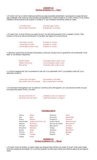 LESSON 4 2
Verbos m odales ( I ) - "Can"
• El verbo "can" es un verbo modal que significa que algo es posible (posibilida ue alguien es capaz de hacer
algo (habilidad). Este verbo se utiliza siempre acompañado de un verbo principal en su forma infinitiva. En los verbos
modales la tercera persona del singular no añad corporan los demás verbos en inglés.
I can play tennis. Yo puedo jugar al tenis
He can open the window. El puede abrir la ventana
• El verbo "can" no tiene infinitivo (no existe "to can"); tan sólo tiene presente ("can") y pasado ("could"). Para
construir el futuro se utiliza la combinación "to be able" (ser capaz) en su forma futura.
I could listen to music. Yo podía oír música
• Asimismo, para formar los tiempos compuestos y continuos, hay que recurrir igualmente a la combinación "to be
able" en sus tiempo
sten music.
Present continuous I am being able to listen music.
Past perfect I had been able to listen music.
• La forma negativas de "can" en presente es "can not" (o su abreviada "can't") y en pasado "could not" (o su
abreviada "couldn't").
the party.
She couldn't carry the suitcase. Ella no podía llevar la maleta.
• gativas "can" se coloca al comienzo de la interrogación, con una estructura similar a la que
vimos para los verbos "to be" y "to have".
Could she finish her work? ¿ Pudo ella finalizar su trabajo ?
V
d) o q
s respectivos.
e la "s" que in
I can listen to music. Yo puedo oír música
I will be able to listen music. Yo podré oír música
Present perfect I have been able to li
I cannot go to Yo no puedo ir a la fiesta
En las frases interro
Can you come with us? ¿ Puedes tú venir con nosotros ?
OCABULARI O
Oficina Office Sindicato Union
Jefe Boss Accionista Shareholder
Puesto Position Presidente Chairman
Subordinado Under me/ him/ her, etc. Indemnización Severance pay
Ascenso Promotion e trabajo Work permit
Dimisión Resignation Baja laboral On leave
Secretaria ary Colega gue
Sueldo y Jubilación
Plantilla Director
Traslado Despido
Huelga
LESSON 4 3
Permiso d
Secret Collea
Salar Retirement
Manager
Fired
Staff
Transfer
Strike
rbos m odales ( I I ) - "Must"
Ve
• El verbo "must" es también un dal, que tampoco tiene infinitivo (no existe "to must"). Este verbo modal
tiene dos acepciones principales primera acepción se utiliza para indicar que estamos seguro de que algo es
cierto.
verbo mo
. En su
 