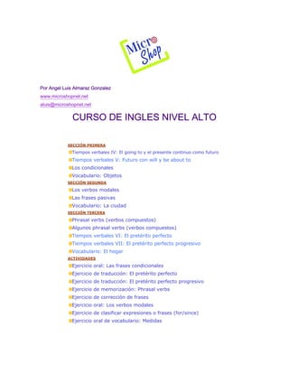 Por Angel Luis Almaraz Gonzalez
www.microshopnet.net
aluis@microshopnet.net
CURSO DE INGLES NIVEL ALTO
SECCIÓN PRIMERA
Tiempos verbales IV: El going to y el presente continuo como futuro
Tiempos verbales V: Futuro con will y be about to
Los condicionales
Vocabulario: Objetos
SECCIÓN SEGUNDA
Los verbos modales
Las frases pasivas
Vocabulario: La ciudad
SECCIÓN TERCERA
Phrasal verbs (verbos compuestos)
Algunos phrasal verbs (verbos compuestos)
Tiempos verbales VI: El pretérito perfecto
Tiempos verbales VII: El pretérito perfecto progresivo
Vocabulario: El hogar
ACTIVIDADES
Ejercicio oral: Las frases condicionales
Ejercicio de traducción: El pretérito perfecto
Ejercicio de traducción: El pretérito perfecto progresivo
Ejercicio de memorización: Phrasal verbs
Ejercicio de corrección de frases
Ejercicio oral: Los verbos modales
Ejercicio de clasificar expresiones o frases (for/since)
Ejercicio oral de vocabulario: Medidas
 