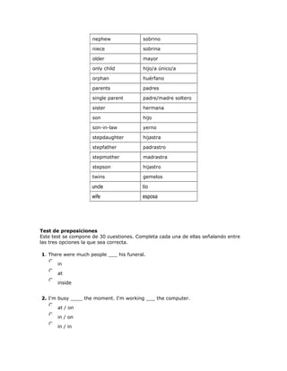 nephew sobrino
niece sobrina
older mayor
only child hijo/a único/a
orphan huérfano
parents padres
single parent padre/madre soltero
sister hermana
son hijo
son-in-law yerno
stepdaughter hijastra
stepfather padrastro
stepmother madrastra
stepson hijastro
twins gemelos
uncle tío
wife esposa
Test de preposiciones
Este test se compone de 30 cuestiones. Completa cada una de ellas señalando entre
las tres opciones la que sea correcta.
1. There were much people ___ his funeral.
nmlkj in
nmlkj at
nmlkj inside
2. I'm busy ____ the moment. I'm working ___ the computer.
nmlkj at / on
nmlkj in / on
nmlkj in / in
 
