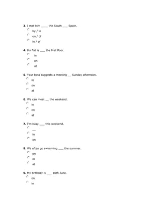 3. I met him ____ the South ___ Spain.
nmlkj by / in
nmlkj on / of
nmlkj in / of
4. My flat is ___ the first floor.
nmlkj in
nmlkj on
nmlkj at
5. Your boss suggests a meeting __ Sunday afternoon.
nmlkj in
nmlkj on
nmlkj at
6. We can meet __ the weekend.
nmlkj in
nmlkj on
nmlkj at
7. I'm busy ___ this weekend.
nmlkj __
nmlkj in
nmlkj on
8. We often go swimming ___ the summer.
nmlkj on
nmlkj in
nmlkj at
9. My brithday is ___ 10th June.
nmlkj on
nmlkj in
 