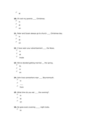 nmlkj at
10. I'll visit my parents ___ Christmas.
nmlkj in
nmlkj at
nmlkj on
11. Peter and Susan always go to church ___ Christmas day.
nmlkj in
nmlkj at
nmlkj on
12. I have seen your advertisement ___ the News.
nmlkj in
nmlkj at
nmlkj inside
13. We've decided getting married __ the spring.
nmlkj to
nmlkj in
nmlkj on
14. John lives somewhere near ___ Bournemouth.
nmlkj in
nmlkj ___
nmlkj from
15. What time do you eat ___ the evening?.
nmlkj in
nmlkj at
nmlkj on
16. He goes every evening ____ night clubs.
nmlkj to
 