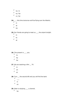 nmlkj to / in
nmlkj to / for
nmlkj in / for
24. ___ this time tomorrow we'll be flying over the Atlantic.
nmlkj in
nmlkj at
nmlkj for
25. Our friends are going to meet us ___ the airport tonight.
nmlkj in
nmlkj to
nmlkj at
26. This present is ___ you.
nmlkj to
nmlkj by
nmlkj for
27. We are watching a film __ TV.
nmlkj in
nmlkj on
nmlkj at
28. Turn __ the second left and you will find the bank
nmlkj ___
nmlkj in
nmlkj on
29. Peter is studying ___ a chemist.
nmlkj for
 