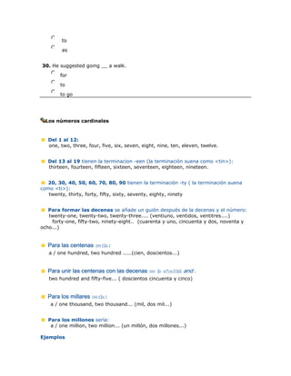 nmlkj to
nmlkj as
30. He suggested going __ a walk.
nmlkj for
nmlkj to
nmlkj to go
Los números cardinales
Del 1 al 12:
one, two, three, four, five, six, seven, eight, nine, ten, eleven, twelve.
Del 13 al 19 tienen la terminacion -een (la terminación suena como <tin>):
thirteen, fourteen, fifteen, sixteen, seventeen, eighteen, nineteen.
20, 30, 40, 50, 60, 70, 80, 90 tienen la terminación -ty ( la terminación suena
como <ti>):
twenty, thirty, forty, fifty, sixty, seventy, eighty, ninety
Para formar las decenas se añade un guión después de la decenas y el número:
twenty-one, twenty-two, twenty-three.... (ventiuno, ventidos, ventitres....)
forty-one, fifty-two, ninety-eight.. (cuarenta y uno, cincuenta y dos, noventa y
ocho...)
Para las centenas sería:
a / one hundred, two hundred .....(cien, doscientos...)
Para unir las centenas con las decenas se le añadirá and .
two hundred and fifty-five... ( doscientos cincuenta y cinco)
Para los millares sería:
a / one thousand, two thousand... (mil, dos mil...)
Para los millones sería:
a / one million, two million... (un millón, dos millones...)
Ejemplos
 