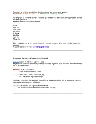 También se utiliza para hablar de hechos que son en general verdad:
Elephants live in Africa and India./ Los elefantes viven en África y en India.
Al conjugar el presente simple se tiene que añadir una s final al verbo pero solo en las
terceras personas.
Ejemplo conjugación verbo to like.
I like
You like
She likes
He likes
It likes
We like
You like
They like
Los verbos to be, to have y to do tienen una conjugación diferente a la de los demás
verbos.
Repasar conjugaciones: ir a conjugaciones
Presente Continuo (Present Continuos)
sintaxis: sujeto + TO BE + Verbo + ING
El presente continuo se utiliza parahablar sobre algo que esta pasando en el momento
en el que hablamos.
ejemplo: I'm writing a letter .
Estoy escribiendo una carta.
ejemplo: He is doing some photocopyng
Está haciendo alguna fotocopia.
También lo usamos para hablar de algo que esta sucediendo por el momento pero no
necesariamente cuando hablamos.
ejemplo: I'm looking for a job at the moment
En estos momentos estoy buscando un trabajo.
 