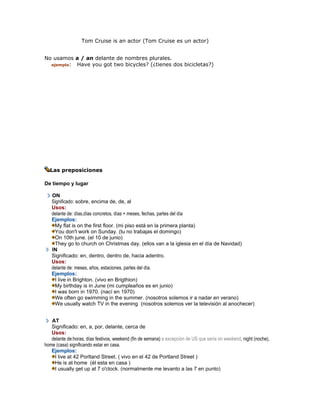 Tom Cruise is an actor (Tom Cruise es un actor)
No usamos a / an delante de nombres plurales.
ejemplo: Have you got two bicycles? (¿tienes dos bicicletas?)
Las preposiciones
De tiempo y lugar
ON
Significado: sobre, encima de, de, al
Usos:
delante de: días,días concretos, días + meses, fechas, partes del día
Ejemplos:
My flat is on the first floor. (mi piso está en la primera planta)
You don't work on Sunday. (tu no trabajas el domingo)
On 10th june. (el 10 de junio)
They go to church on Christmas day. (ellos van a la iglesia en el día de Navidad)
IN
Significado: en, dentro, dentro de, hacia adentro.
Usos:
delante de: meses, años, estaciones, partes del día.
Ejemplos:
I live in Brighton. (vivo en Brigthion)
My birthday is in June (mi cumpleaños es en junio)
I was born in 1970. (nací en 1970)
We often go swimming in the summer. (nosotros solemos ir a nadar en verano)
We usually watch TV in the evening (nosotros solemos ver la televisión al anochecer)
AT
Significado: en, a, por, delante, cerca de
Usos:
delante de:horas, días festivos, weekend (fin de semana) a excepción de US que sería on weekend, night (noche),
home (casa) significando estar en casa.
Ejemplos:
I live at 42 Porltand Street. ( vivo en el 42 de Portland Street )
He is at home (él esta en casa )
I usually get up at 7 o'clock. (normalmente me levanto a las 7 en punto)
 