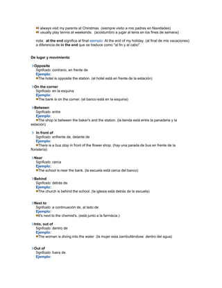 I always visit my parents at Chirstmas (siempre visito a mis padres en Navidades)
I usually play tennis at weekends. (acostumbro a jugar al tenis en los fines de semana)
nota: at the end significa al final ejemplo: At the end of my holiday. (al final de mis vacaciones)
a diferencia de in the end que se traduce como "al fin y al cabo".
De lugar y movimiento
Opposite
Significado: contrario, en frente de
Ejemplo:
The hotel is opposite the station. (el hotel está en frente de la estación)
On the corner
Significado: en la esquina
Ejemplo:
The bank is on the corner. (el banco está en la esquina)
Between
Significado: entre
Ejemplo:
The shop is between the baker's and the station. (la tienda está entre la panaderia y la
estación)
In front of
Significado: enfrente de, delante de
Ejemplo:
There is a bus stop in front of the flower shop. (hay una parada de bus en frente de la
floristería)
Near
Significado: cerca
Ejemplo:
The school is near the bank. (la escuela está cerca del banco)
Behind
Significado: detrás de
Ejemplo:
The church is behind the school. (la iglesia está detrás de la escuela)
Next to
Significado: a continuación de, al lado de
Ejemplo:
It's next to the chemist's. (está junto a la farmácia.)
Into, out of
Significado: dentro de
Ejemplo:
The woman is diving into the water (la mujer esta zambulléndose dentro del agua)
Out of
Significado: fuera de
Ejemplo:
 