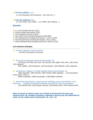 Para los millares sería:
a / one thousand, two thousand... (mil, dos mil...)
Para los millones sería:
a / one million, two million... (un millón, dos millones...)
Ejemplos
a / one hundred and two (102)
three hundred and twelve (312)
five thousand and ten (5.010)
two million five hundred thousand (2.500.000)
six thousand two hundred and seventy - nine ( 6.279)
two thousand two hundred and twenty -two (2.222)
three thousand three hundred and thirty -three (3.333)
Los números ordinales
Primero, segundo y tercero son así:
1st first, 2nd second, 3rd third...
Del cuarto al decimoavo tienen la terminación -th:
4th fourth, 5th fifth, 6th sixth, 7th seventh, 8th eighth, 9th ninth, 10th tenth,
11th eleventh
12th twelfth, 13th thirteenth, 14th fourteenth, 15th fifteenth, 16th sixteenth...
Las decenas, millares y el millón también tienen la terminación -th:
20th twentieth, 30th thirtieth, 40th fortieth, 80th eightieth ... (la terminación
suena como <tiez>)
100th hundredth, 1000 thousandth, 1.000.000th millionth
Para formar las decenas, al igual que los cardinales, pero la terminación -th la
tienen las unidades, las decenas entonces se escribirán como los cardinales.
21st twenty-first, 22nd twenty-second, 23rd twenty-third, 24th twenty-fourth
Nota: Al poner el número solo, se le añade la terminación de este, que
siempre será -th, excepto el primero, segundo y tercero que son diferentes al
resto, en los cuales sería terminación -st, -nd y -rd.
 