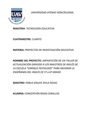 UNIVERSIDAD ATENAS VERACRUZANA




MAESTRIA: TECNOLOGÍA EDUCATIVA


CUATRIMESTRE: CUARTO


MATERIA: PROYECTOS DE INVESTIGACIÓN EDUCATIVA


NOMBRE DEL PROYECTO: IMPARTICIÓN DE UN TALLER DE
ACTUALIZACIÓN DIRIGIDO A LOS MAESTROS DE INGLÉS DE
LA ESCUELA “ENRIQUE PESTALOZZI” PARA MEJORAR LA
ENSEÑANZA DEL INGLÉS DE 1º a 6º GRADO


MAESTRO: PABLO SINUHE ÁVILA ROJAS


ALUMNA: CONCEPCIÓN ROJAS CEBALLOS
 