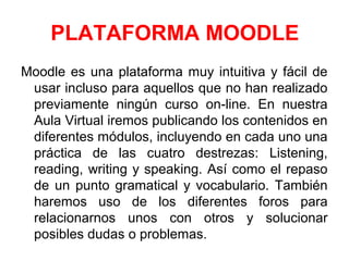PLATAFORMA MOODLE
Moodle es una plataforma muy intuitiva y fácil de
usar incluso para aquellos que no han realizado
previamente ningún curso on-line. En nuestra
Aula Virtual iremos publicando los contenidos en
diferentes módulos, incluyendo en cada uno una
práctica de las cuatro destrezas: Listening,
reading, writing y speaking. Así como el repaso
de un punto gramatical y vocabulario. También
haremos uso de los diferentes foros para
relacionarnos unos con otros y solucionar
posibles dudas o problemas.
 