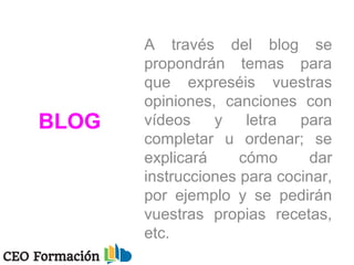 BLOG
A través del blog se
propondrán temas para
que expreséis vuestras
opiniones, canciones con
vídeos y letra para
completar u ordenar; se
explicará cómo dar
instrucciones para cocinar,
por ejemplo y se pedirán
vuestras propias recetas,
etc.
 